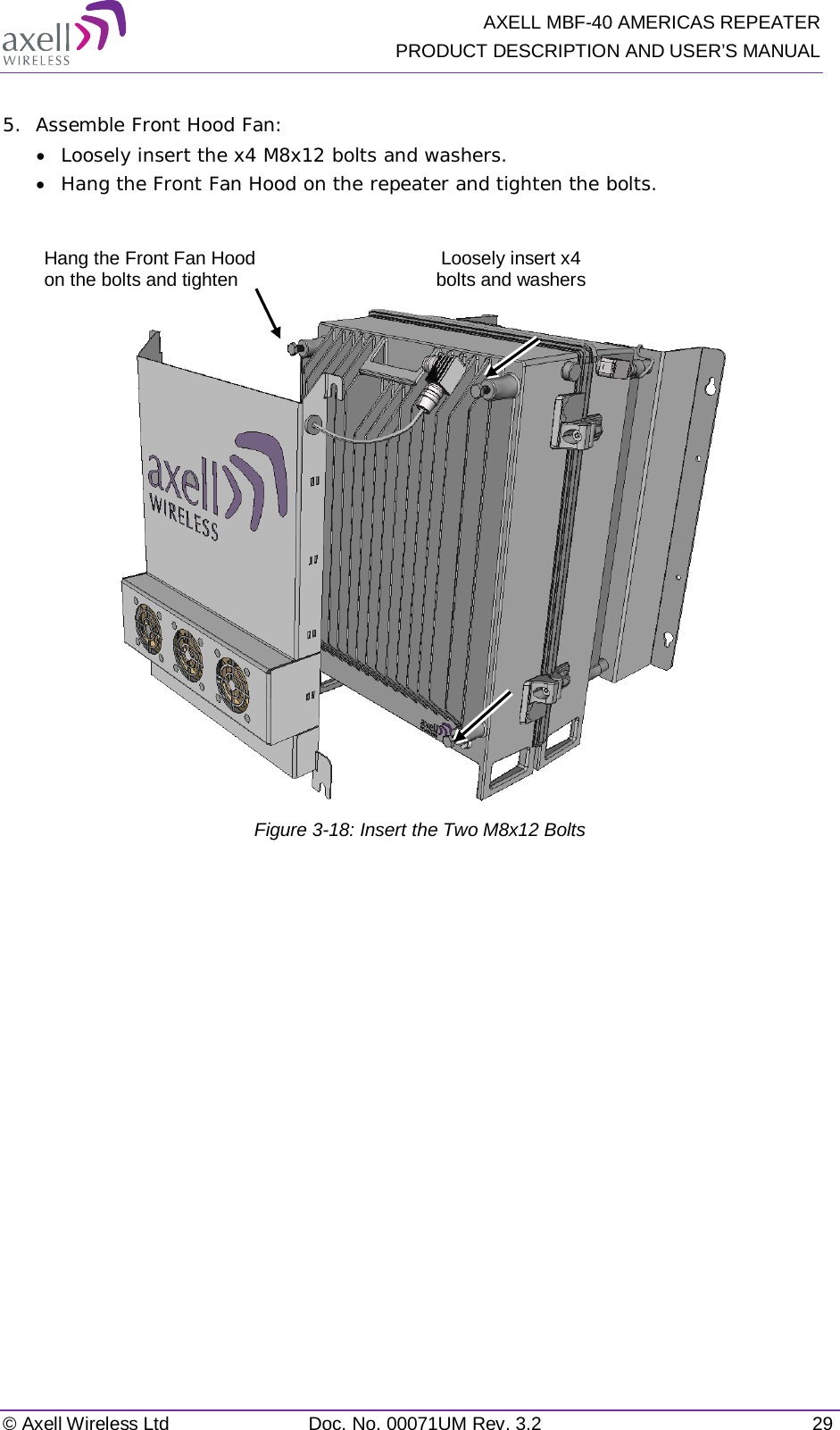   AXELL MBF-40 AMERICAS REPEATER PRODUCT DESCRIPTION AND USER’S MANUAL © Axell Wireless Ltd Doc. No. 00071UM Rev. 3.2 29  5.  Assemble Front Hood Fan: • Loosely insert the x4 M8x12 bolts and washers.  • Hang the Front Fan Hood on the repeater and tighten the bolts.    Figure  3-18: Insert the Two M8x12 Bolts   Loosely insert x4 bolts and washers Hang the Front Fan Hood on the bolts and tighten 