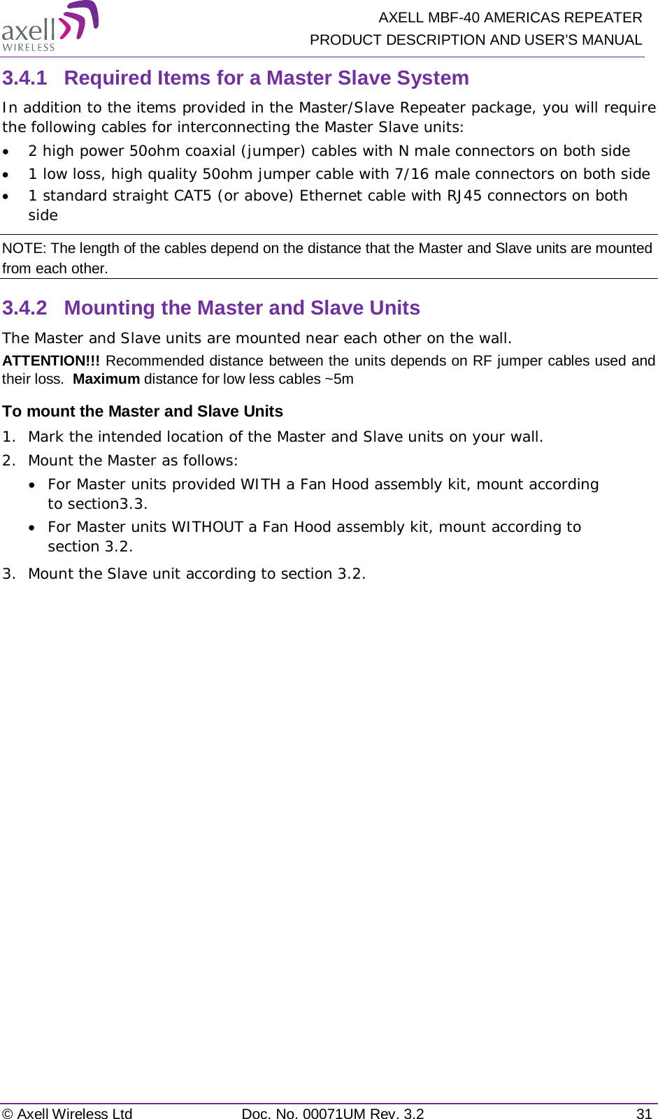   AXELL MBF-40 AMERICAS REPEATER PRODUCT DESCRIPTION AND USER’S MANUAL © Axell Wireless Ltd Doc. No. 00071UM Rev. 3.2 31 3.4.1  Required Items for a Master Slave System In addition to the items provided in the Master/Slave Repeater package, you will require the following cables for interconnecting the Master Slave units: • 2 high power 50ohm coaxial (jumper) cables with N male connectors on both side • 1 low loss, high quality 50ohm jumper cable with 7/16 male connectors on both side • 1 standard straight CAT5 (or above) Ethernet cable with RJ45 connectors on both side NOTE: The length of the cables depend on the distance that the Master and Slave units are mounted from each other. 3.4.2  Mounting the Master and Slave Units The Master and Slave units are mounted near each other on the wall. ATTENTION!!! Recommended distance between the units depends on RF jumper cables used and their loss.  Maximum distance for low less cables ~5m To mount the Master and Slave Units 1.  Mark the intended location of the Master and Slave units on your wall.  2.  Mount the Master as follows: • For Master units provided WITH a Fan Hood assembly kit, mount according to section 3.3. • For Master units WITHOUT a Fan Hood assembly kit, mount according to section  3.2. 3.  Mount the Slave unit according to section  3.2.    