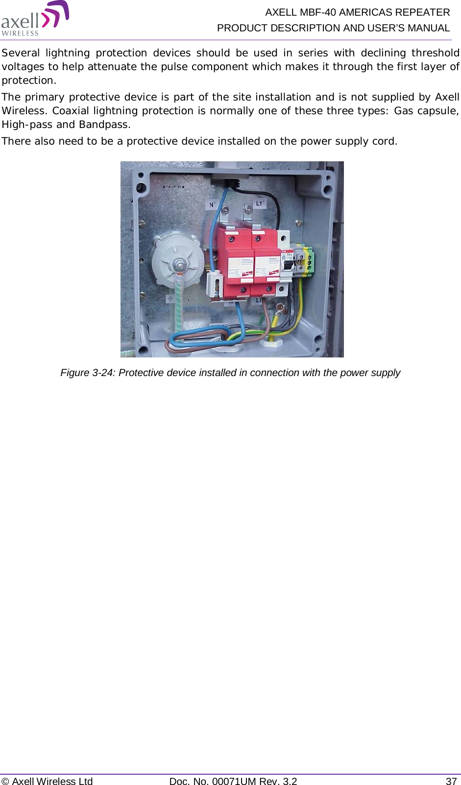   AXELL MBF-40 AMERICAS REPEATER PRODUCT DESCRIPTION AND USER’S MANUAL © Axell Wireless Ltd Doc. No. 00071UM Rev. 3.2 37 Several lightning protection devices should be used in series with declining threshold voltages to help attenuate the pulse component which makes it through the first layer of protection. The primary protective device is part of the site installation and is not supplied by Axell Wireless. Coaxial lightning protection is normally one of these three types: Gas capsule, High-pass and Bandpass. There also need to be a protective device installed on the power supply cord.  Figure  3-24: Protective device installed in connection with the power supply    