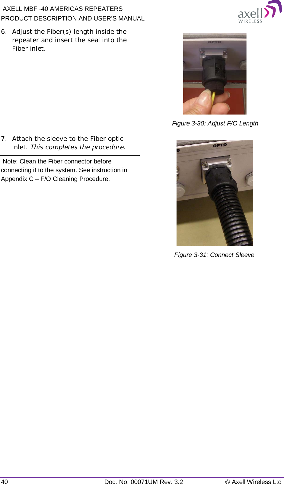  AXELL MBF -40 AMERICAS REPEATERS PRODUCT DESCRIPTION AND USER’S MANUAL 40 Doc. No. 00071UM Rev. 3.2 © Axell Wireless Ltd 6.  Adjust the Fiber(s) length inside the repeater and insert the seal into the Fiber inlet.   Figure  3-30: Adjust F/O Length 7.  Attach the sleeve to the Fiber optic inlet. This completes the procedure.  Note: Clean the Fiber connector before connecting it to the system. See instruction in Appendix C – F/O Cleaning Procedure.  Figure  3-31: Connect Sleeve         