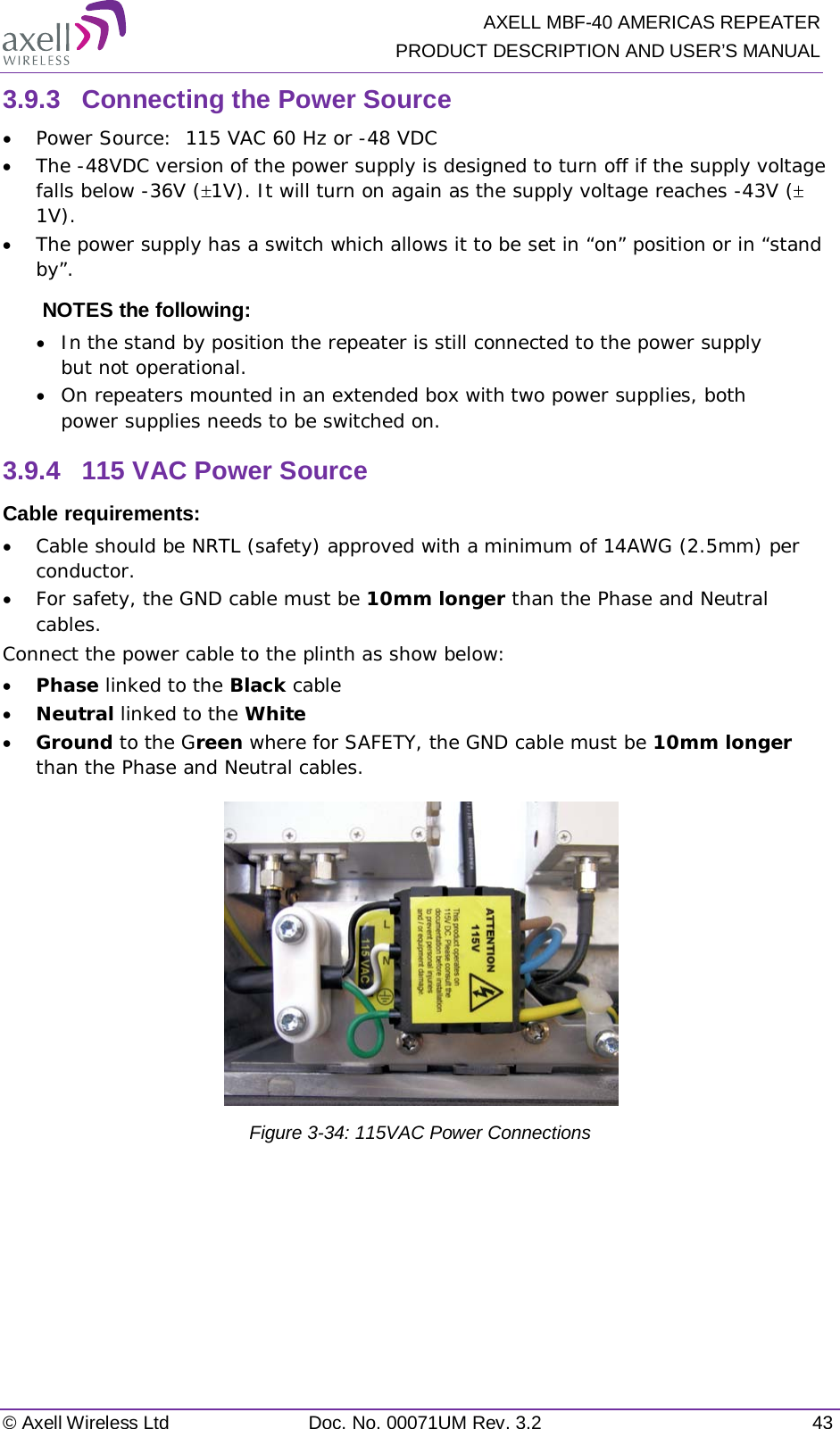   AXELL MBF-40 AMERICAS REPEATER PRODUCT DESCRIPTION AND USER’S MANUAL © Axell Wireless Ltd Doc. No. 00071UM Rev. 3.2 43 3.9.3  Connecting the Power Source • Power Source:  115 VAC 60 Hz or -48 VDC  • The -48VDC version of the power supply is designed to turn off if the supply voltage falls below -36V (±1V). It will turn on again as the supply voltage reaches -43V (± 1V).  • The power supply has a switch which allows it to be set in “on” position or in “stand by”. NOTES the following:  • In the stand by position the repeater is still connected to the power supply but not operational. • On repeaters mounted in an extended box with two power supplies, both power supplies needs to be switched on. 3.9.4  115 VAC Power Source Cable requirements:  • Cable should be NRTL (safety) approved with a minimum of 14AWG (2.5mm) per conductor. • For safety, the GND cable must be 10mm longer than the Phase and Neutral cables. Connect the power cable to the plinth as show below: • Phase linked to the Black cable • Neutral linked to the White • Ground to the Green where for SAFETY, the GND cable must be 10mm longer than the Phase and Neutral cables.  Figure  3-34: 115VAC Power Connections    