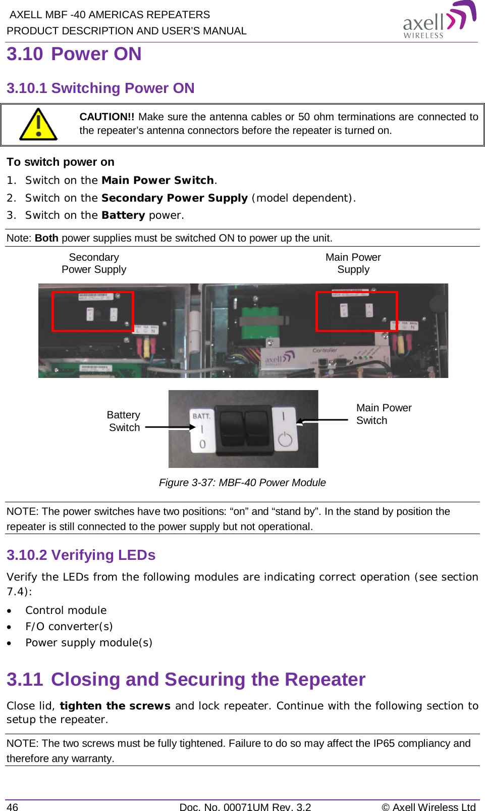  AXELL MBF -40 AMERICAS REPEATERS PRODUCT DESCRIPTION AND USER’S MANUAL 46 Doc. No. 00071UM Rev. 3.2 © Axell Wireless Ltd 3.10 Power ON 3.10.1 Switching Power ON  CAUTION!! Make sure the antenna cables or 50 ohm terminations are connected to the repeater’s antenna connectors before the repeater is turned on. To switch power on 1.  Switch on the Main Power Switch. 2.  Switch on the Secondary Power Supply (model dependent). 3.  Switch on the Battery power. Note: Both power supplies must be switched ON to power up the unit.      Figure  3-37: MBF-40 Power Module NOTE: The power switches have two positions: “on” and “stand by”. In the stand by position the repeater is still connected to the power supply but not operational. 3.10.2 Verifying LEDs Verify the LEDs from the following modules are indicating correct operation (see section  7.4): • Control module • F/O converter(s) • Power supply module(s) 3.11 Closing and Securing the Repeater Close lid, tighten the screws and lock repeater. Continue with the following section to setup the repeater. NOTE: The two screws must be fully tightened. Failure to do so may affect the IP65 compliancy and therefore any warranty. Main Power Switch Battery Switch Secondary Power Supply  Main Power Supply  