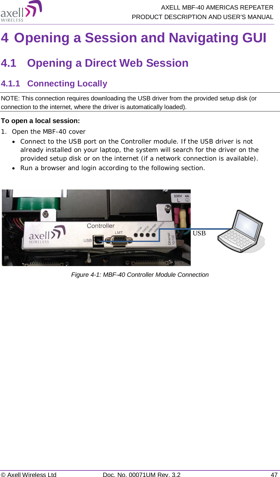   AXELL MBF-40 AMERICAS REPEATER PRODUCT DESCRIPTION AND USER’S MANUAL © Axell Wireless Ltd Doc. No. 00071UM Rev. 3.2 47 4 Opening a Session and Navigating GUI 4.1  Opening a Direct Web Session 4.1.1  Connecting Locally NOTE: This connection requires downloading the USB driver from the provided setup disk (or connection to the internet, where the driver is automatically loaded). To open a local session: 1.  Open the MBF-40 cover • Connect to the USB port on the Controller module. If the USB driver is not already installed on your laptop, the system will search for the driver on the provided setup disk or on the internet (if a network connection is available). • Run a browser and login according to the following section.   Figure  4-1: MBF-40 Controller Module Connection USB  