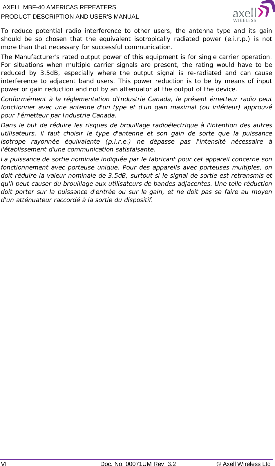  AXELL MBF-40 AMERICAS REPEATERS PRODUCT DESCRIPTION AND USER’S MANUAL VI  Doc. No. 00071UM Rev. 3.2 © Axell Wireless Ltd To reduce potential radio interference to other users, the antenna type and its gain should be so chosen that the equivalent isotropically radiated power (e.i.r.p.) is not more than that necessary for successful communication. The Manufacturer&apos;s rated output power of this equipment is for single carrier operation. For situations when multiple carrier signals are present, the rating would have to be reduced by 3.5dB, especially where the output signal is re-radiated and can cause interference to adjacent band users. This power reduction is to be by means of input power or gain reduction and not by an attenuator at the output of the device. Conformément à la réglementation d&apos;Industrie Canada, le présent émetteur radio peut fonctionner avec une antenne d&apos;un type et d&apos;un gain maximal (ou inférieur) approuvé pour l&apos;émetteur par Industrie Canada. Dans le but de réduire les risques de brouillage radioélectrique à l&apos;intention des autres utilisateurs, il faut choisir le type d&apos;antenne et son gain de sorte que la puissance isotrope rayonnée équivalente (p.i.r.e.) ne dépasse pas l&apos;intensité nécessaire à l&apos;établissement d&apos;une communication satisfaisante. La puissance de sortie nominale indiquée par le fabricant pour cet appareil concerne son fonctionnement avec porteuse unique. Pour des appareils avec porteuses multiples, on doit réduire la valeur nominale de 3.5dB, surtout si le signal de sortie est retransmis et qu&apos;il peut causer du brouillage aux utilisateurs de bandes adjacentes. Une telle réduction doit porter sur la puissance d&apos;entrée ou sur le gain, et ne doit pas se faire au moyen d&apos;un atténuateur raccordé à la sortie du dispositif.     