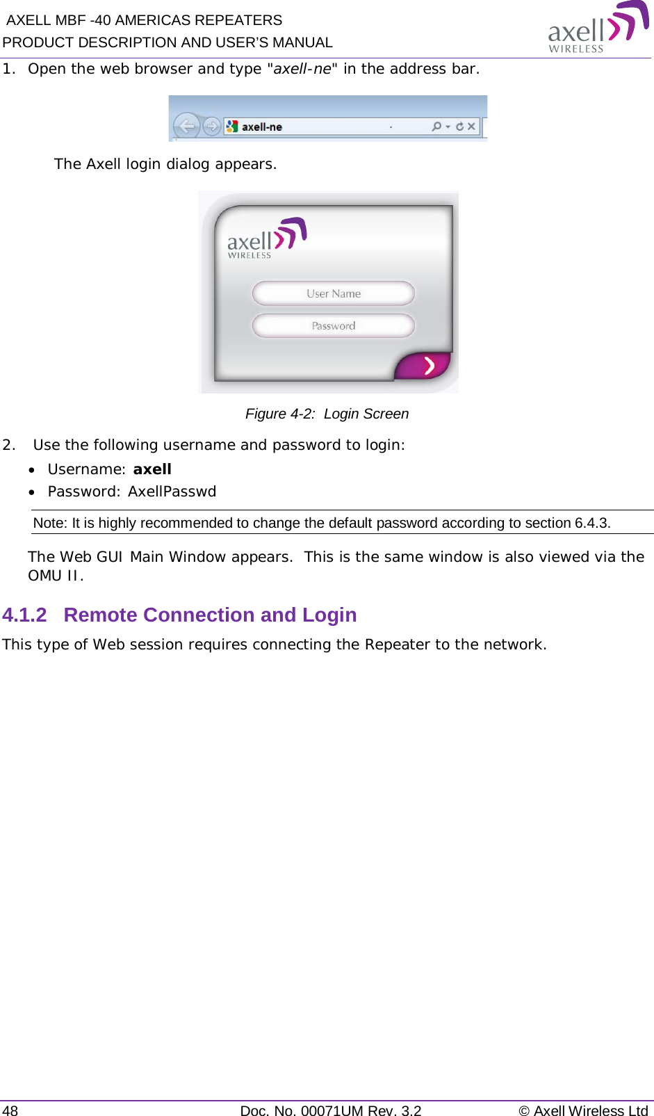  AXELL MBF -40 AMERICAS REPEATERS PRODUCT DESCRIPTION AND USER’S MANUAL 48 Doc. No. 00071UM Rev. 3.2 © Axell Wireless Ltd 1.  Open the web browser and type &quot;axell-ne&quot; in the address bar.   The Axell login dialog appears.  Figure  4-2:  Login Screen 2.   Use the following username and password to login: • Username: axell • Password: AxellPasswd Note: It is highly recommended to change the default password according to section  6.4.3. The Web GUI Main Window appears.  This is the same window is also viewed via the OMU II. 4.1.2  Remote Connection and Login This type of Web session requires connecting the Repeater to the network.   