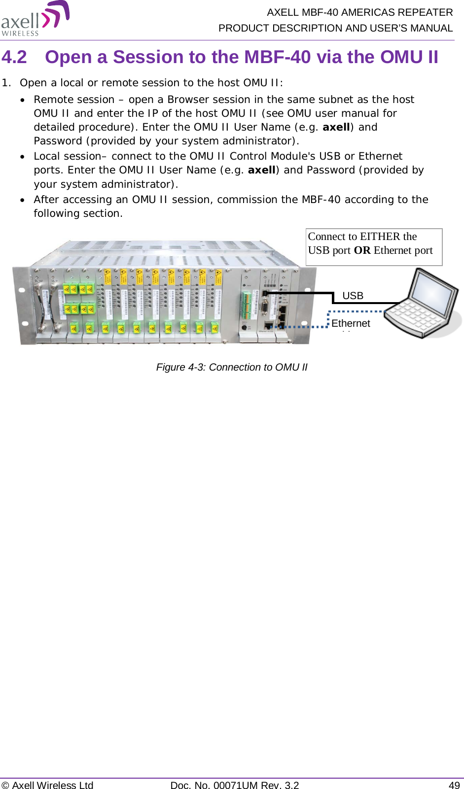   AXELL MBF-40 AMERICAS REPEATER PRODUCT DESCRIPTION AND USER’S MANUAL © Axell Wireless Ltd Doc. No. 00071UM Rev. 3.2 49 4.2  Open a Session to the MBF-40 via the OMU II 1.  Open a local or remote session to the host OMU II: • Remote session – open a Browser session in the same subnet as the host OMU II and enter the IP of the host OMU II (see OMU user manual for detailed procedure). Enter the OMU II User Name (e.g. axell) and Password (provided by your system administrator). • Local session– connect to the OMU II Control Module&apos;s USB or Ethernet ports. Enter the OMU II User Name (e.g. axell) and Password (provided by your system administrator). • After accessing an OMU II session, commission the MBF-40 according to the following section.           Figure  4-3: Connection to OMU II   USB  Ethernet bl  Connect to EITHER the USB port OR Ethernet port 