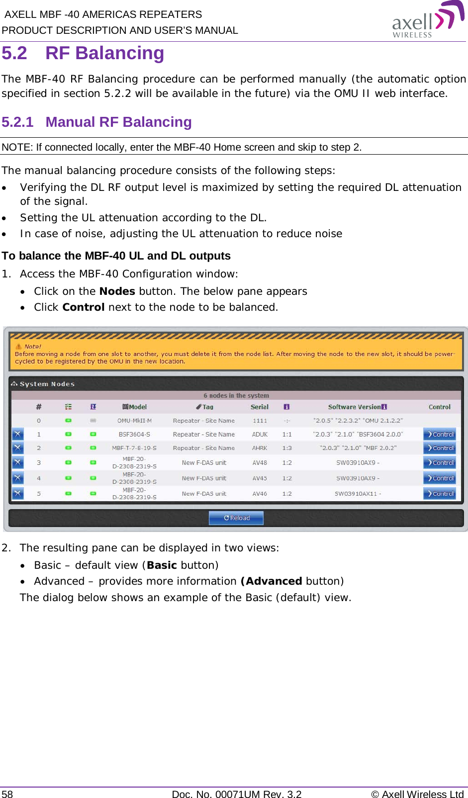  AXELL MBF -40 AMERICAS REPEATERS PRODUCT DESCRIPTION AND USER’S MANUAL 58 Doc. No. 00071UM Rev. 3.2 © Axell Wireless Ltd 5.2  RF Balancing The MBF-40 RF Balancing procedure can be performed manually (the automatic option specified in section  5.2.2 will be available in the future) via the OMU II web interface. 5.2.1  Manual RF Balancing NOTE: If connected locally, enter the MBF-40 Home screen and skip to step 2. The manual balancing procedure consists of the following steps: • Verifying the DL RF output level is maximized by setting the required DL attenuation of the signal. • Setting the UL attenuation according to the DL. • In case of noise, adjusting the UL attenuation to reduce noise To balance the MBF-40 UL and DL outputs 1.  Access the MBF-40 Configuration window: • Click on the Nodes button. The below pane appears • Click Control next to the node to be balanced.  2.  The resulting pane can be displayed in two views: • Basic – default view (Basic button) • Advanced – provides more information (Advanced button) The dialog below shows an example of the Basic (default) view.    