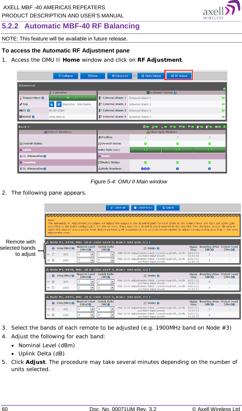  AXELL MBF -40 AMERICAS REPEATERS PRODUCT DESCRIPTION AND USER’S MANUAL 60 Doc. No. 00071UM Rev. 3.2 © Axell Wireless Ltd 5.2.2  Automatic MBF-40 RF Balancing NOTE: This feature will be available in future release. To access the Automatic RF Adjustment pane 1.  Access the OMU II Home window and click on RF Adjustment.            Figure  5-4: OMU II Main window 2.  The following pane appears.   3.  Select the bands of each remote to be adjusted (e.g. 1900MHz band on Node #3) 4.  Adjust the following for each band: • Nominal Level (dBm) • Uplink Delta (dB) 5.  Click Adjust. The procedure may take several minutes depending on the number of units selected.   Remote with selected bands to adjust  