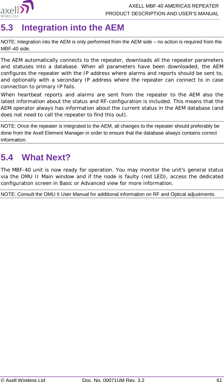   AXELL MBF-40 AMERICAS REPEATER PRODUCT DESCRIPTION AND USER’S MANUAL © Axell Wireless Ltd Doc. No. 00071UM Rev. 3.2 61 5.3  Integration into the AEM NOTE: Integration into the AEM is only performed from the AEM side – no action is required from the MBF-40 side. The AEM automatically connects to the repeater, downloads all the repeater parameters and statuses into a database. When all parameters have been downloaded, the AEM configures the repeater with the IP address where alarms and reports should be sent to, and optionally with a secondary IP address where the repeater can connect to in case connection to primary IP fails. When heartbeat reports and alarms are sent from the repeater to the AEM also the latest information about the status and RF-configuration is included. This means that the AEM operator always has information about the current status in the AEM database (and does not need to call the repeater to find this out). NOTE: Once the repeater is integrated to the AEM, all changes to the repeater should preferably be done from the Axell Element Manager in order to ensure that the database always contains correct information. 5.4  What Next? The MBF-40 unit is now ready for operation. You may monitor the unit&apos;s general status via the OMU II Main window and if the node is faulty (red LED), access the dedicated configuration screen in Basic or Advanced view for more information. NOTE: Consult the OMU II User Manual for additional information on RF and Optical adjustments. 