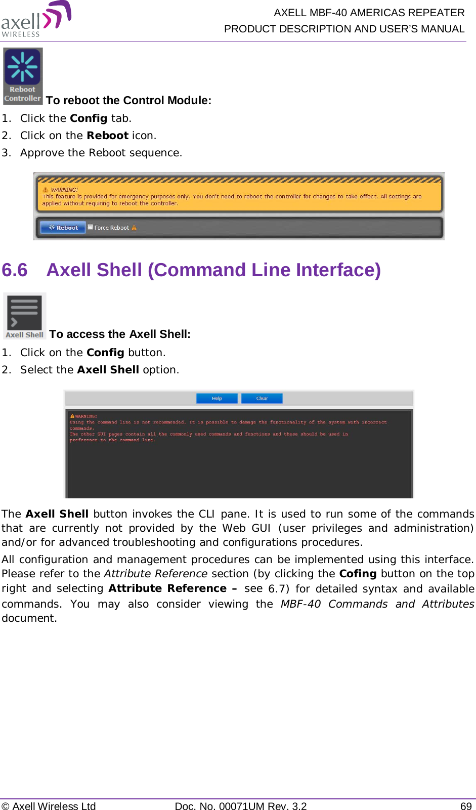   AXELL MBF-40 AMERICAS REPEATER PRODUCT DESCRIPTION AND USER’S MANUAL © Axell Wireless Ltd Doc. No. 00071UM Rev. 3.2 69  To reboot the Control Module: 1.  Click the Config tab. 2.  Click on the Reboot icon. 3.  Approve the Reboot sequence.  6.6  Axell Shell (Command Line Interface)  To access the Axell Shell: 1.  Click on the Config button. 2.  Select the Axell Shell option.  The Axell Shell button invokes the CLI pane. It is used to run some of the commands that are currently not provided by the Web GUI (user privileges and administration) and/or for advanced troubleshooting and configurations procedures.  All configuration and management procedures can be implemented using this interface. Please refer to the Attribute Reference section (by clicking the Cofing button on the top right and selecting Attribute Reference – see  6.7) for detailed syntax and available commands. You may also consider viewing the MBF-40 Commands and Attributes document.   