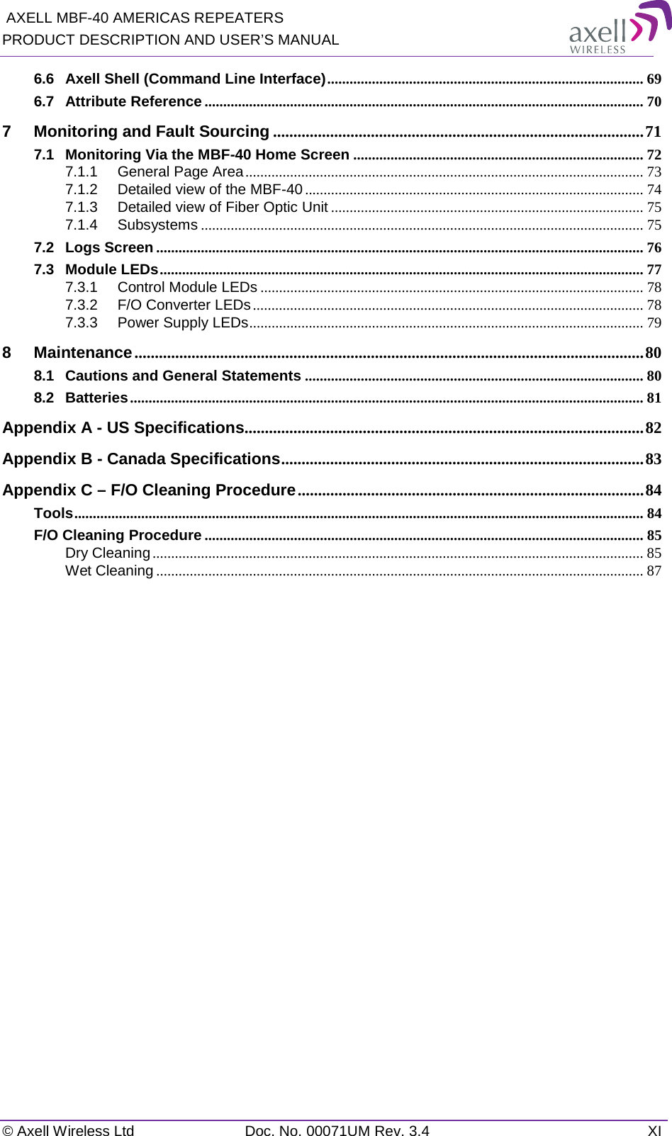  AXELL MBF-40 AMERICAS REPEATERS PRODUCT DESCRIPTION AND USER’S MANUAL   © Axell Wireless Ltd Doc. No. 00071UM Rev. 3.4 XI 6.6 Axell Shell (Command Line Interface) ..................................................................................... 69 6.7 Attribute Reference ...................................................................................................................... 70 7 Monitoring and Fault Sourcing ........................................................................................... 71 7.1 Monitoring Via the MBF-40 Home Screen .............................................................................. 72 7.1.1 General Page Area ........................................................................................................... 73 7.1.2 Detailed view of the MBF-40 ........................................................................................... 74 7.1.3 Detailed view of Fiber Optic Unit .................................................................................... 75 7.1.4 Subsystems ....................................................................................................................... 75 7.2 Logs Screen ................................................................................................................................... 76 7.3 Module LEDs .................................................................................................................................. 77 7.3.1 Control Module LEDs ....................................................................................................... 78 7.3.2 F/O Converter LEDs ......................................................................................................... 78 7.3.3 Power Supply LEDs .......................................................................................................... 79 8 Maintenance ............................................................................................................................. 80 8.1 Cautions and General Statements ........................................................................................... 80 8.2 Batteries .......................................................................................................................................... 81 Appendix A - US Specifications .................................................................................................. 82 Appendix B - Canada Specifications ......................................................................................... 83 Appendix C – F/O Cleaning Procedure ..................................................................................... 84 Tools ......................................................................................................................................................... 84 F/O Cleaning Procedure ...................................................................................................................... 85 Dry Cleaning .................................................................................................................................... 85 Wet Cleaning ................................................................................................................................... 87   