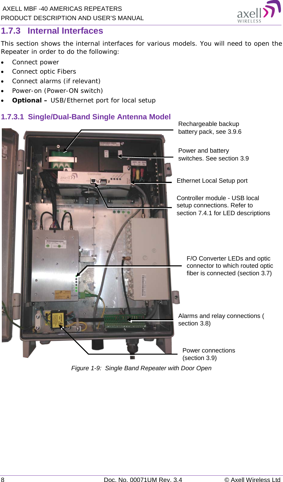  AXELL MBF -40 AMERICAS REPEATERS PRODUCT DESCRIPTION AND USER’S MANUAL 8  Doc. No. 00071UM Rev. 3.4 © Axell Wireless Ltd 1.7.3  Internal Interfaces This section shows the internal interfaces for various models. You will need to open the Repeater in order to do the following: • Connect power • Connect optic Fibers • Connect alarms (if relevant) • Power-on (Power-ON switch) • Optional – USB/Ethernet port for local setup 1.7.3.1  Single/Dual-Band Single Antenna Model  Figure  1-9:  Single Band Repeater with Door Open    Alarms and relay connections ( section  3.8) F/O Converter LEDs and optic connector to which routed optic fiber is connected (section  3.7) Power connections (section  3.9) Controller module - USB local setup connections. Refer to section  7.4.1 for LED descriptions Rechargeable backup battery pack, see  3.9.6 Power and battery switches. See section  3.9 Ethernet Local Setup port 