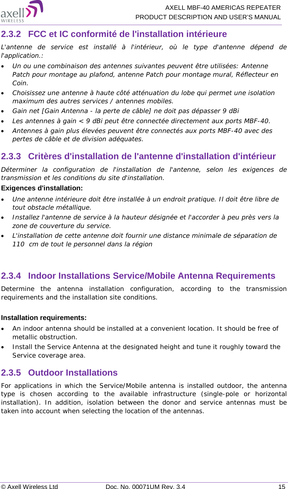   AXELL MBF-40 AMERICAS REPEATER PRODUCT DESCRIPTION AND USER’S MANUAL © Axell Wireless Ltd Doc. No. 00071UM Rev. 3.4 15 2.3.2  FCC et IC conformité de l&apos;installation intérieure L&apos;antenne de service est installé à l&apos;intérieur, où le type d&apos;antenne dépend de l&apos;application.: • Un ou une combinaison des antennes suivantes peuvent être utilisées: Antenne Patch pour montage au plafond, antenne Patch pour montage mural, Réflecteur en Coin. • Choisissez une antenne à haute côté atténuation du lobe qui permet une isolation maximum des autres services / antennes mobiles.  • Gain net [Gain Antenna - la perte de câble] ne doit pas dépasser 9 dBi  • Les antennes à gain &lt; 9 dBi peut être connectée directement aux ports MBF-40.  • Antennes à gain plus élevées peuvent être connectés aux ports MBF-40 avec des pertes de câble et de division adéquates. 2.3.3  Critères d&apos;installation de l&apos;antenne d&apos;installation d&apos;intérieur Déterminer la configuration de l&apos;installation de l&apos;antenne, selon les exigences de transmission et les conditions du site d&apos;installation. Exigences d&apos;installation: • Une antenne intérieure doit être installée à un endroit pratique. Il doit être libre de tout obstacle métallique. • Installez l&apos;antenne de service à la hauteur désignée et l&apos;accorder à peu près vers la zone de couverture du service. • L&apos;installation de cette antenne doit fournir une distance minimale de séparation de 110  cm de tout le personnel dans la région  2.3.4  Indoor Installations Service/Mobile Antenna Requirements Determine the antenna installation configuration, according to the transmission requirements and the installation site conditions.  Installation requirements: • An indoor antenna should be installed at a convenient location. It should be free of metallic obstruction. • Install the Service Antenna at the designated height and tune it roughly toward the Service coverage area. 2.3.5  Outdoor Installations For applications in which the Service/Mobile antenna is installed outdoor, the antenna type is chosen according to the available infrastructure (single-pole or horizontal installation). In addition, isolation between the donor and service antennas must be taken into account when selecting the location of the antennas.   