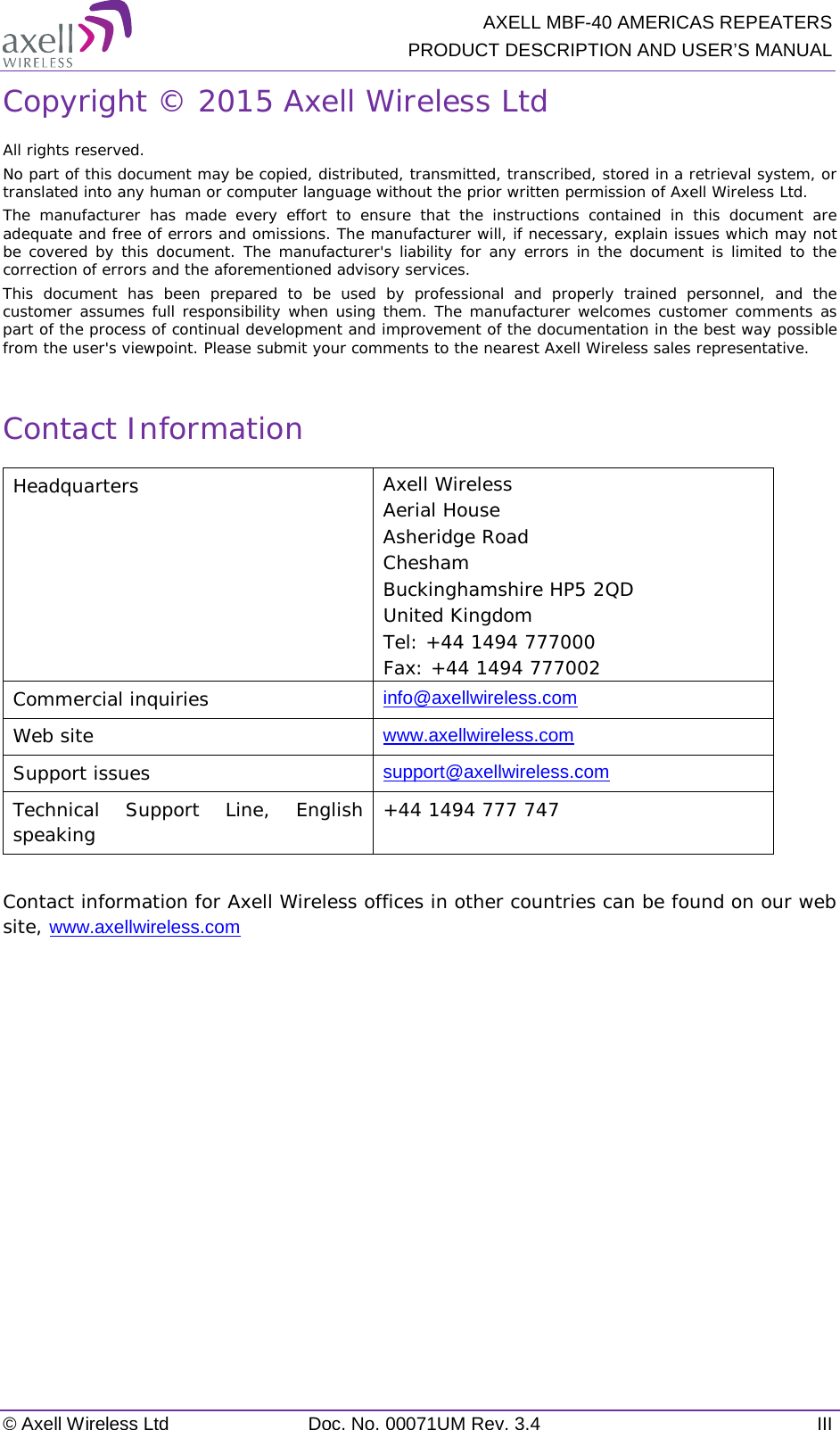  AXELL MBF-40 AMERICAS REPEATERS PRODUCT DESCRIPTION AND USER’S MANUAL © Axell Wireless Ltd Doc. No. 00071UM Rev. 3.4 III Copyright © 2015 Axell Wireless Ltd All rights reserved. No part of this document may be copied, distributed, transmitted, transcribed, stored in a retrieval system, or translated into any human or computer language without the prior written permission of Axell Wireless Ltd. The manufacturer has made every effort to ensure that the instructions contained in this document are adequate and free of errors and omissions. The manufacturer will, if necessary, explain issues which may not be covered by this document. The manufacturer&apos;s liability for any errors in the document is limited to the correction of errors and the aforementioned advisory services. This document has been prepared to be used by professional and properly trained personnel, and the customer assumes full responsibility when using them. The manufacturer welcomes customer comments as part of the process of continual development and improvement of the documentation in the best way possible from the user&apos;s viewpoint. Please submit your comments to the nearest Axell Wireless sales representative.  Contact Information Headquarters Axell Wireless Aerial House Asheridge Road  Chesham  Buckinghamshire HP5 2QD United Kingdom  Tel: +44 1494 777000 Fax: +44 1494 777002  Commercial inquiries info@axellwireless.com Web site www.axellwireless.com Support issues support@axellwireless.com Technical Support Line, English speaking +44 1494 777 747  Contact information for Axell Wireless offices in other countries can be found on our web site, www.axellwireless.com      