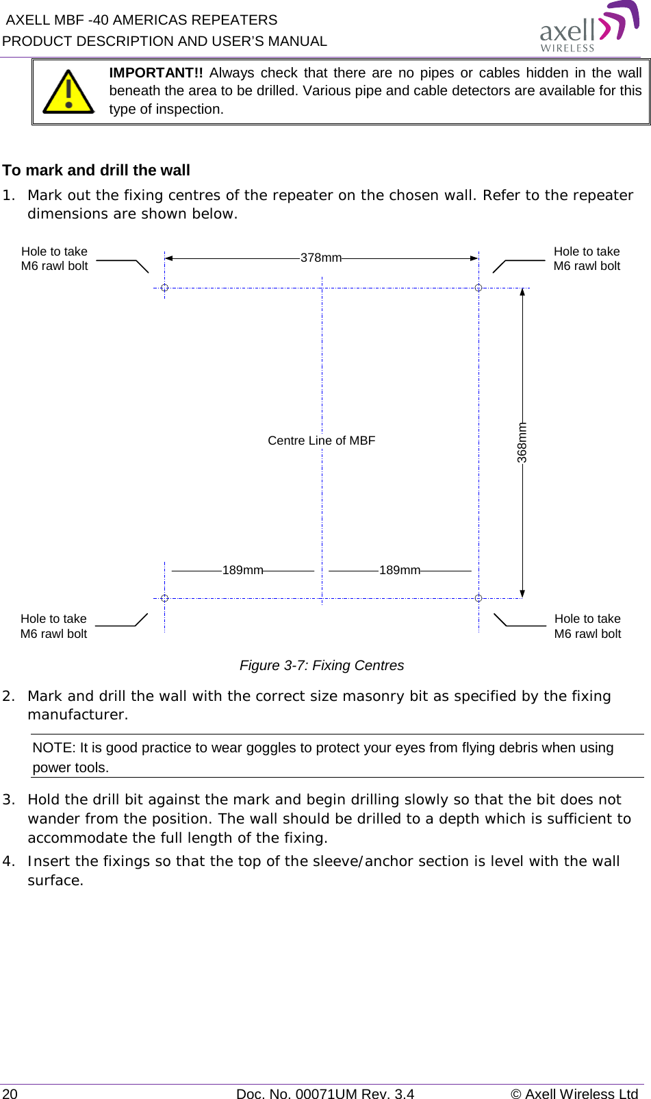  AXELL MBF -40 AMERICAS REPEATERS PRODUCT DESCRIPTION AND USER’S MANUAL 20 Doc. No. 00071UM Rev. 3.4 © Axell Wireless Ltd  IMPORTANT!! Always check that there are no pipes or cables hidden in the wall beneath the area to be drilled. Various pipe and cable detectors are available for this type of inspection.  To mark and drill the wall 1.  Mark out the fixing centres of the repeater on the chosen wall. Refer to the repeater dimensions are shown below.  Figure  3-7: Fixing Centres 2.  Mark and drill the wall with the correct size masonry bit as specified by the fixing manufacturer. NOTE: It is good practice to wear goggles to protect your eyes from flying debris when using power tools. 3.  Hold the drill bit against the mark and begin drilling slowly so that the bit does not wander from the position. The wall should be drilled to a depth which is sufficient to accommodate the full length of the fixing. 4.  Insert the fixings so that the top of the sleeve/anchor section is level with the wall surface.    368mm378mmHole to take M6 rawl boltHole to take M6 rawl bolt189mm 189mmCentre Line of MBFHole to take M6 rawl boltHole to take M6 rawl bolt