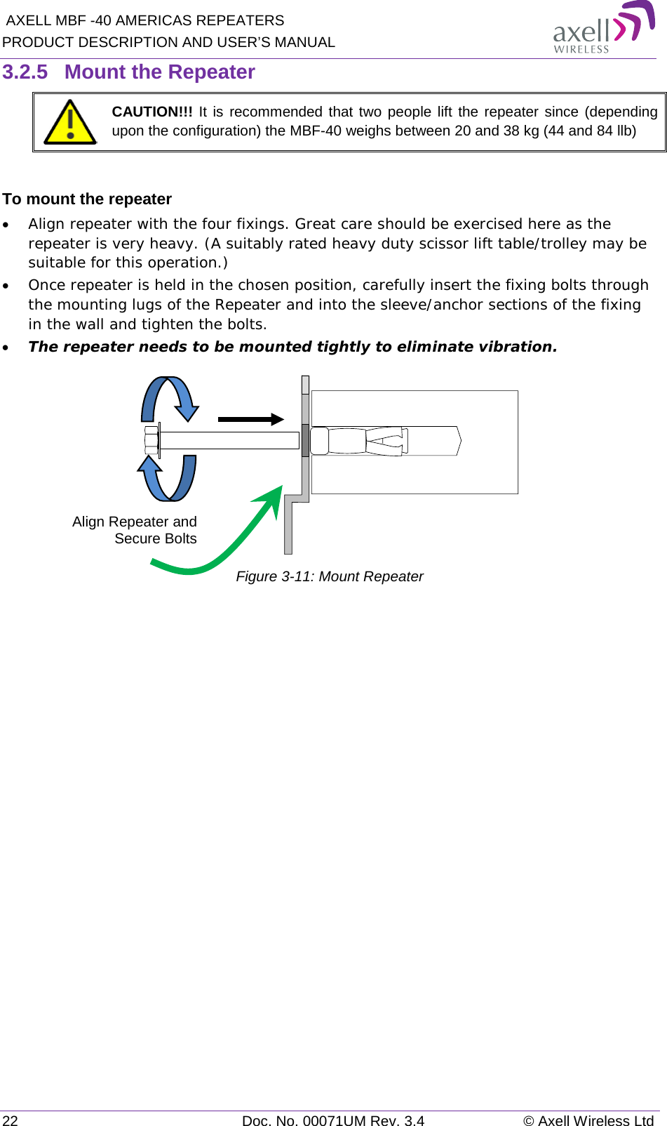  AXELL MBF -40 AMERICAS REPEATERS PRODUCT DESCRIPTION AND USER’S MANUAL 22 Doc. No. 00071UM Rev. 3.4 © Axell Wireless Ltd 3.2.5  Mount the Repeater  CAUTION!!! It is recommended that two people lift the repeater since (depending upon the configuration) the MBF-40 weighs between 20 and 38 kg (44 and 84 llb)  To mount the repeater • Align repeater with the four fixings. Great care should be exercised here as the repeater is very heavy. (A suitably rated heavy duty scissor lift table/trolley may be suitable for this operation.) • Once repeater is held in the chosen position, carefully insert the fixing bolts through the mounting lugs of the Repeater and into the sleeve/anchor sections of the fixing in the wall and tighten the bolts.  • The repeater needs to be mounted tightly to eliminate vibration.  Figure  3-11: Mount Repeater    Align Repeater and Secure Bolts 