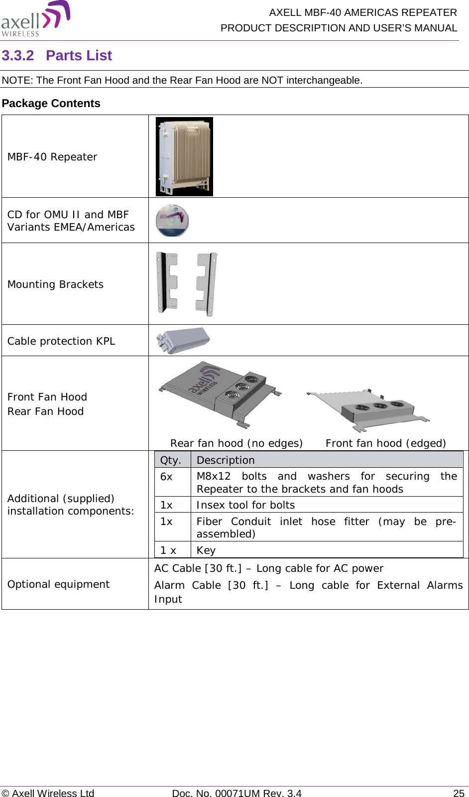   AXELL MBF-40 AMERICAS REPEATER PRODUCT DESCRIPTION AND USER’S MANUAL © Axell Wireless Ltd Doc. No. 00071UM Rev. 3.4 25 3.3.2  Parts List NOTE: The Front Fan Hood and the Rear Fan Hood are NOT interchangeable.  Package Contents MBF-40 Repeater  CD for OMU II and MBF Variants EMEA/Americas  Mounting Brackets  Cable protection KPL  Front Fan Hood Rear Fan Hood                        Rear fan hood (no edges)      Front fan hood (edged) Additional (supplied) installation components:  Qty.  Description  6x M8x12 bolts and washers for securing the Repeater to the brackets and fan hoods 1x Insex tool for bolts 1x Fiber Conduit inlet hose fitter (may be pre-assembled) 1 x  Key Optional equipment AC Cable [30 ft.] – Long cable for AC power Alarm Cable [30 ft.] –  Long cable for External Alarms Input    