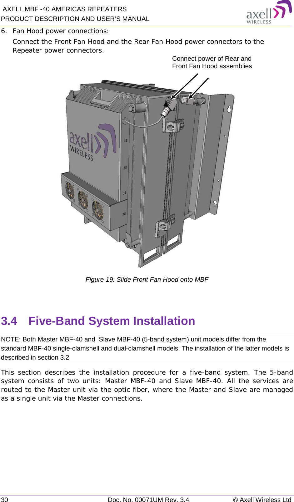  AXELL MBF -40 AMERICAS REPEATERS PRODUCT DESCRIPTION AND USER’S MANUAL 30 Doc. No. 00071UM Rev. 3.4 © Axell Wireless Ltd 6.  Fan Hood power connections: Connect the Front Fan Hood and the Rear Fan Hood power connectors to the Repeater power connectors.   Figure 19: Slide Front Fan Hood onto MBF  3.4  Five-Band System Installation NOTE: Both Master MBF-40 and  Slave MBF-40 (5-band system) unit models differ from the standard MBF-40 single-clamshell and dual-clamshell models. The installation of the latter models is described in section  3.2 This section describes the installation procedure for a five-band system. The 5-band system consists of two units: Master MBF-40 and Slave MBF-40. All the services are routed to the Master unit via the optic fiber, where the Master and Slave are managed as a single unit via the Master connections.    Connect power of Rear and Front Fan Hood assemblies 