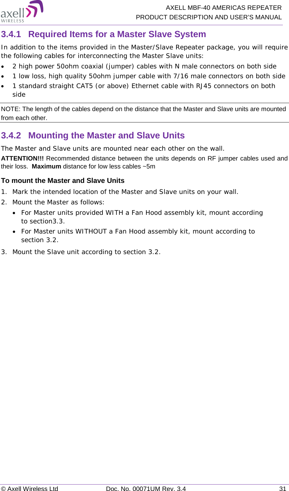   AXELL MBF-40 AMERICAS REPEATER PRODUCT DESCRIPTION AND USER’S MANUAL © Axell Wireless Ltd Doc. No. 00071UM Rev. 3.4 31 3.4.1  Required Items for a Master Slave System In addition to the items provided in the Master/Slave Repeater package, you will require the following cables for interconnecting the Master Slave units: • 2 high power 50ohm coaxial (jumper) cables with N male connectors on both side • 1 low loss, high quality 50ohm jumper cable with 7/16 male connectors on both side • 1 standard straight CAT5 (or above) Ethernet cable with RJ45 connectors on both side NOTE: The length of the cables depend on the distance that the Master and Slave units are mounted from each other. 3.4.2  Mounting the Master and Slave Units The Master and Slave units are mounted near each other on the wall. ATTENTION!!! Recommended distance between the units depends on RF jumper cables used and their loss.  Maximum distance for low less cables ~5m To mount the Master and Slave Units 1.  Mark the intended location of the Master and Slave units on your wall.  2.  Mount the Master as follows: • For Master units provided WITH a Fan Hood assembly kit, mount according to section 3.3. • For Master units WITHOUT a Fan Hood assembly kit, mount according to section  3.2. 3.  Mount the Slave unit according to section  3.2.    