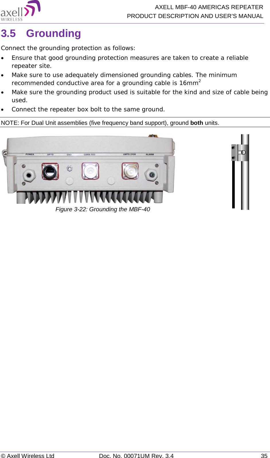   AXELL MBF-40 AMERICAS REPEATER PRODUCT DESCRIPTION AND USER’S MANUAL © Axell Wireless Ltd Doc. No. 00071UM Rev. 3.4 35 3.5  Grounding Connect the grounding protection as follows: • Ensure that good grounding protection measures are taken to create a reliable repeater site.  • Make sure to use adequately dimensioned grounding cables. The minimum recommended conductive area for a grounding cable is 16mm2 • Make sure the grounding product used is suitable for the kind and size of cable being used.  • Connect the repeater box bolt to the same ground. NOTE: For Dual Unit assemblies (five frequency band support), ground both units.   Figure  3-22: Grounding the MBF-40     