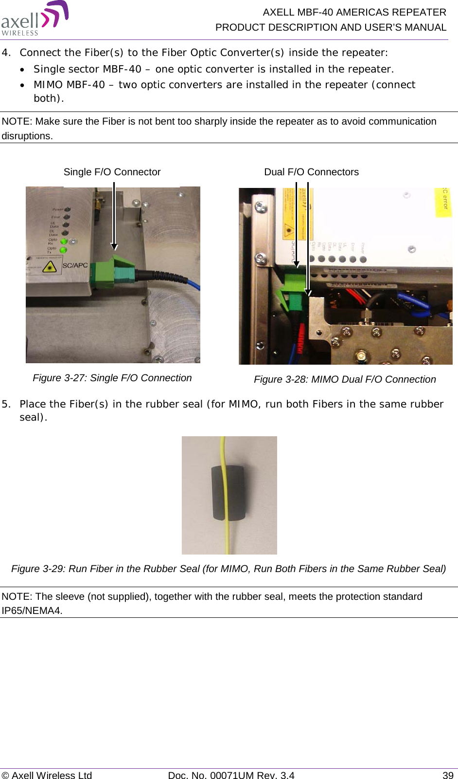   AXELL MBF-40 AMERICAS REPEATER PRODUCT DESCRIPTION AND USER’S MANUAL © Axell Wireless Ltd Doc. No. 00071UM Rev. 3.4 39 4.  Connect the Fiber(s) to the Fiber Optic Converter(s) inside the repeater: • Single sector MBF-40 – one optic converter is installed in the repeater. • MIMO MBF-40 – two optic converters are installed in the repeater (connect both). NOTE: Make sure the Fiber is not bent too sharply inside the repeater as to avoid communication disruptions.   Figure  3-27: Single F/O Connection   Figure  3-28: MIMO Dual F/O Connection 5.  Place the Fiber(s) in the rubber seal (for MIMO, run both Fibers in the same rubber seal).  Figure  3-29: Run Fiber in the Rubber Seal (for MIMO, Run Both Fibers in the Same Rubber Seal) NOTE: The sleeve (not supplied), together with the rubber seal, meets the protection standard IP65/NEMA4.    Single F/O Connector Dual F/O Connectors 