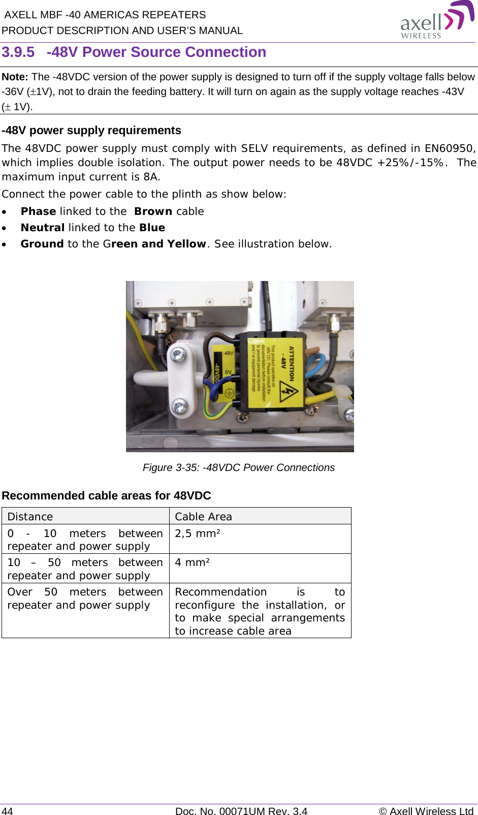  AXELL MBF -40 AMERICAS REPEATERS PRODUCT DESCRIPTION AND USER’S MANUAL 44 Doc. No. 00071UM Rev. 3.4 © Axell Wireless Ltd 3.9.5  -48V Power Source Connection Note: The -48VDC version of the power supply is designed to turn off if the supply voltage falls below -36V (±1V), not to drain the feeding battery. It will turn on again as the supply voltage reaches -43V (± 1V). -48V power supply requirements The 48VDC power supply must comply with SELV requirements, as defined in EN60950, which implies double isolation. The output power needs to be 48VDC +25%/-15%.  The maximum input current is 8A. Connect the power cable to the plinth as show below: • Phase linked to the  Brown cable • Neutral linked to the Blue • Ground to the Green and Yellow. See illustration below.   Figure  3-35: -48VDC Power Connections Recommended cable areas for 48VDC Distance Cable Area 0  - 10 meters between repeater and power supply 2,5 mm² 10  – 50 meters between repeater and power supply 4 mm² Over 50 meters between repeater and power supply Recommendation is to reconfigure the installation, or to make special arrangements to increase cable area    