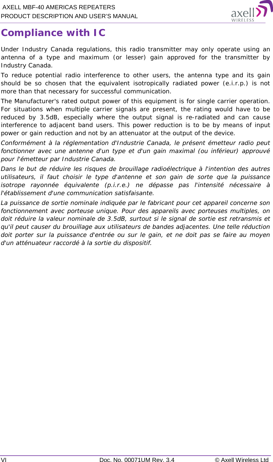  AXELL MBF-40 AMERICAS REPEATERS PRODUCT DESCRIPTION AND USER’S MANUAL VI Doc. No. 00071UM Rev. 3.4 © Axell Wireless Ltd Compliance with IC Under Industry Canada regulations, this radio transmitter may only operate using an antenna of a type and maximum (or lesser) gain approved for the transmitter by Industry Canada.  To reduce potential radio interference to other users, the antenna type and its gain should be so chosen that the equivalent isotropically radiated power (e.i.r.p.) is not more than that necessary for successful communication. The Manufacturer&apos;s rated output power of this equipment is for single carrier operation. For situations when multiple carrier signals are present, the rating would have to be reduced by 3.5dB, especially where the output signal is re-radiated and can cause interference to adjacent band users. This power reduction is to be by means of input power or gain reduction and not by an attenuator at the output of the device. Conformément à la réglementation d&apos;Industrie Canada, le présent émetteur radio peut fonctionner avec une antenne d&apos;un type et d&apos;un gain maximal (ou inférieur) approuvé pour l&apos;émetteur par Industrie Canada. Dans le but de réduire les risques de brouillage radioélectrique à l&apos;intention des autres utilisateurs, il faut choisir le type d&apos;antenne et son gain de sorte que la puissance isotrope rayonnée équivalente (p.i.r.e.) ne dépasse pas l&apos;intensité nécessaire à l&apos;établissement d&apos;une communication satisfaisante. La puissance de sortie nominale indiquée par le fabricant pour cet appareil concerne son fonctionnement avec porteuse unique. Pour des appareils avec porteuses multiples, on doit réduire la valeur nominale de 3.5dB, surtout si le signal de sortie est retransmis et qu&apos;il peut causer du brouillage aux utilisateurs de bandes adjacentes. Une telle réduction doit porter sur la puissance d&apos;entrée ou sur le gain, et ne doit pas se faire au moyen d&apos;un atténuateur raccordé à la sortie du dispositif.     