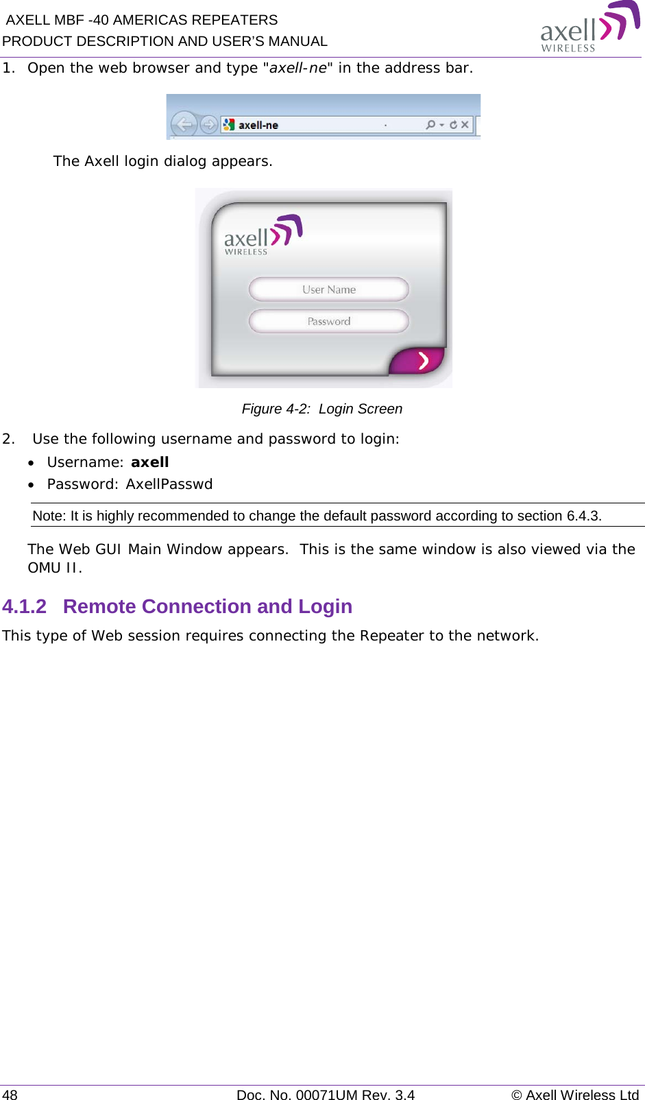  AXELL MBF -40 AMERICAS REPEATERS PRODUCT DESCRIPTION AND USER’S MANUAL 48 Doc. No. 00071UM Rev. 3.4 © Axell Wireless Ltd 1.  Open the web browser and type &quot;axell-ne&quot; in the address bar.   The Axell login dialog appears.  Figure  4-2:  Login Screen 2.   Use the following username and password to login: • Username: axell • Password: AxellPasswd Note: It is highly recommended to change the default password according to section  6.4.3. The Web GUI Main Window appears.  This is the same window is also viewed via the OMU II. 4.1.2  Remote Connection and Login This type of Web session requires connecting the Repeater to the network.   