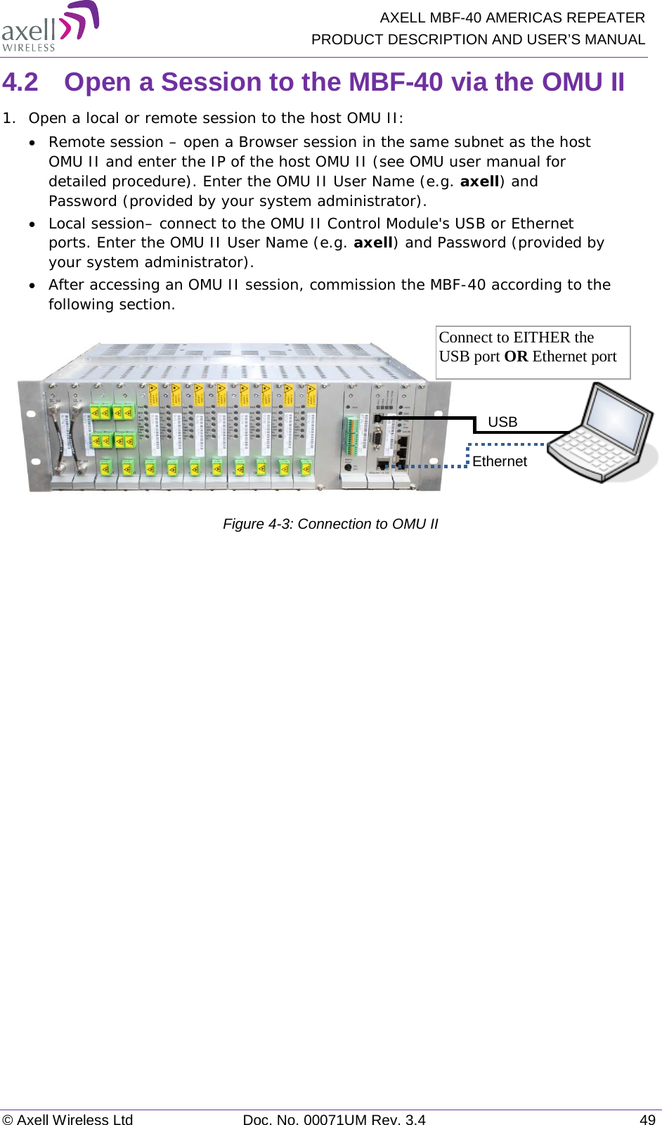   AXELL MBF-40 AMERICAS REPEATER PRODUCT DESCRIPTION AND USER’S MANUAL © Axell Wireless Ltd Doc. No. 00071UM Rev. 3.4 49 4.2  Open a Session to the MBF-40 via the OMU II 1.  Open a local or remote session to the host OMU II: • Remote session – open a Browser session in the same subnet as the host OMU II and enter the IP of the host OMU II (see OMU user manual for detailed procedure). Enter the OMU II User Name (e.g. axell) and Password (provided by your system administrator). • Local session– connect to the OMU II Control Module&apos;s USB or Ethernet ports. Enter the OMU II User Name (e.g. axell) and Password (provided by your system administrator). • After accessing an OMU II session, commission the MBF-40 according to the following section.           Figure  4-3: Connection to OMU II   USB  Ethernet  Connect to EITHER the USB port OR Ethernet port 