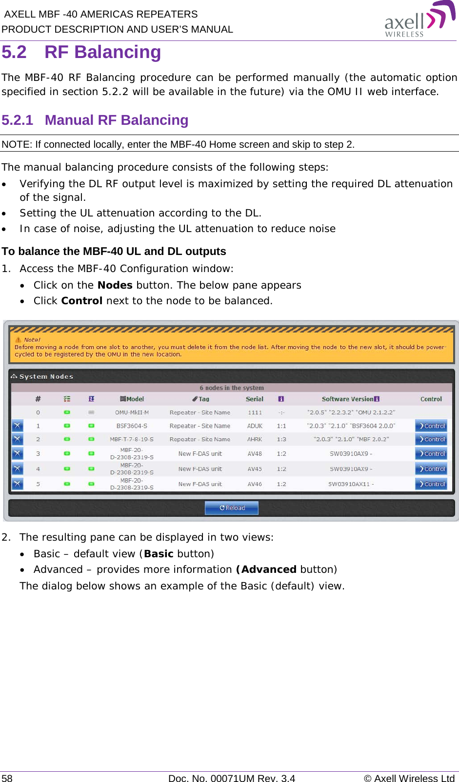  AXELL MBF -40 AMERICAS REPEATERS PRODUCT DESCRIPTION AND USER’S MANUAL 58 Doc. No. 00071UM Rev. 3.4 © Axell Wireless Ltd 5.2  RF Balancing The MBF-40 RF Balancing procedure can be performed manually (the automatic option specified in section  5.2.2 will be available in the future) via the OMU II web interface. 5.2.1  Manual RF Balancing NOTE: If connected locally, enter the MBF-40 Home screen and skip to step 2. The manual balancing procedure consists of the following steps: • Verifying the DL RF output level is maximized by setting the required DL attenuation of the signal. • Setting the UL attenuation according to the DL. • In case of noise, adjusting the UL attenuation to reduce noise To balance the MBF-40 UL and DL outputs 1.  Access the MBF-40 Configuration window: • Click on the Nodes button. The below pane appears • Click Control next to the node to be balanced.  2.  The resulting pane can be displayed in two views: • Basic – default view (Basic button) • Advanced – provides more information (Advanced button) The dialog below shows an example of the Basic (default) view.    