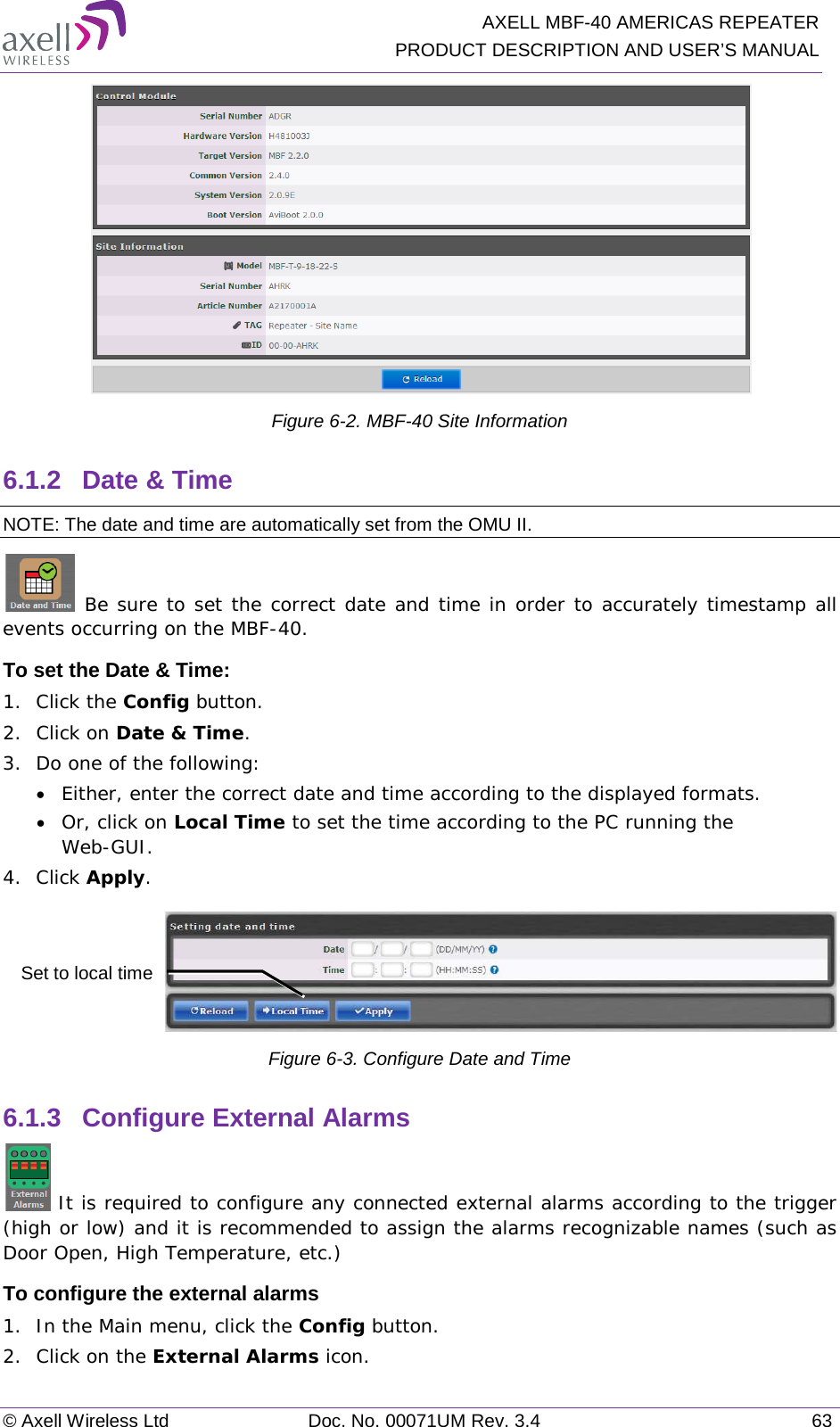   AXELL MBF-40 AMERICAS REPEATER PRODUCT DESCRIPTION AND USER’S MANUAL © Axell Wireless Ltd Doc. No. 00071UM Rev. 3.4 63  Figure  6-2. MBF-40 Site Information 6.1.2  Date &amp; Time NOTE: The date and time are automatically set from the OMU II.  Be sure to set the correct date and time in order to accurately timestamp all events occurring on the MBF-40.  To set the Date &amp; Time: 1.  Click the Config button. 2.  Click on Date &amp; Time. 3.  Do one of the following: • Either, enter the correct date and time according to the displayed formats.  • Or, click on Local Time to set the time according to the PC running the Web-GUI. 4.  Click Apply.  Figure  6-3. Configure Date and Time 6.1.3  Configure External Alarms  It is required to configure any connected external alarms according to the trigger (high or low) and it is recommended to assign the alarms recognizable names (such as Door Open, High Temperature, etc.) To configure the external alarms 1.  In the Main menu, click the Config button. 2.  Click on the External Alarms icon. Set to local time 