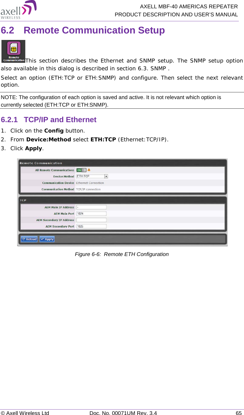  AXELL MBF-40 AMERICAS REPEATER PRODUCT DESCRIPTION AND USER’S MANUAL © Axell Wireless Ltd Doc. No. 00071UM Rev. 3.4 65 6.2  Remote Communication Setup This section describes the Ethernet and SNMP setup. The SNMP setup option also available in this dialog is described in section  6.3. SNMP . Select an option (ETH:TCP or ETH:SNMP) and configure. Then select the next relevant option. NOTE: The configuration of each option is saved and active. It is not relevant which option is currently selected (ETH:TCP or ETH:SNMP). 6.2.1  TCP/IP and Ethernet 1.  Click on the Config button. 2.  From Device:Method select ETH:TCP (Ethernet:TCP/IP). 3.  Click Apply.   Figure  6-6:  Remote ETH Configuration   