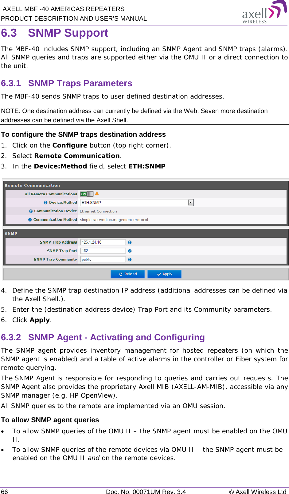  AXELL MBF -40 AMERICAS REPEATERS PRODUCT DESCRIPTION AND USER’S MANUAL 66 Doc. No. 00071UM Rev. 3.4 © Axell Wireless Ltd 6.3  SNMP Support The MBF-40 includes SNMP support, including an SNMP Agent and SNMP traps (alarms). All SNMP queries and traps are supported either via the OMU II or a direct connection to the unit. 6.3.1  SNMP Traps Parameters The MBF-40 sends SNMP traps to user defined destination addresses. NOTE: One destination address can currently be defined via the Web. Seven more destination addresses can be defined via the Axell Shell. To configure the SNMP traps destination address 1.  Click on the Configure button (top right corner). 2.  Select Remote Communication. 3.  In the Device:Method field, select ETH:SNMP  4.  Define the SNMP trap destination IP address (additional addresses can be defined via the Axell Shell.). 5.  Enter the (destination address device) Trap Port and its Community parameters. 6.  Click Apply. 6.3.2  SNMP Agent - Activating and Configuring The SNMP agent provides inventory management for hosted repeaters (on which the SNMP agent is enabled) and a table of active alarms in the controller or Fiber system for remote querying. The SNMP Agent is responsible for responding to queries and carries out requests. The SNMP Agent also provides the proprietary Axell MIB (AXELL-AM-MIB), accessible via any SNMP manager (e.g. HP OpenView).  All SNMP queries to the remote are implemented via an OMU session.  To allow SNMP agent queries • To allow SNMP queries of the OMU II – the SNMP agent must be enabled on the OMU II. • To allow SNMP queries of the remote devices via OMU II – the SNMP agent must be enabled on the OMU II and on the remote devices. 