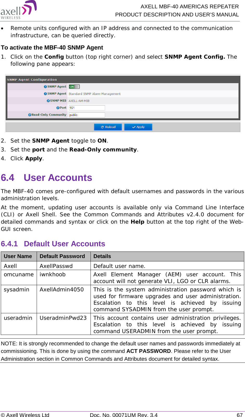  AXELL MBF-40 AMERICAS REPEATER PRODUCT DESCRIPTION AND USER’S MANUAL © Axell Wireless Ltd Doc. No. 00071UM Rev. 3.4 67 • Remote units configured with an IP address and connected to the communication infrastructure, can be queried directly. To activate the MBF-40 SNMP Agent 1.  Click on the Config button (top right corner) and select SNMP Agent Config. The following pane appears:  2.  Set the SNMP Agent toggle to ON. 3.  Set the port and the Read-Only community. 4.  Click Apply. 6.4  User Accounts The MBF-40 comes pre-configured with default usernames and passwords in the various administration levels. At the moment, updating user accounts is available only via Command Line Interface (CLI) or Axell Shell. See the Common Commands and Attributes v2.4.0 document for detailed commands and syntax or click on the Help button at the top right of the Web-GUI screen. 6.4.1  Default User Accounts User Name Default Password Details Axell AxellPasswd Default user name. omcuname iwnkhoob Axell Element Manager (AEM) user account. This account will not generate VLI, LGO or CLR alarms. sysadmin AxellAdmin4050 This is the system administration password which is used for firmware upgrades and user administration. Escalation to this level is achieved by issuing command SYSADMIN from the user prompt. useradmin UseradminPwd23 This account contains user administration privileges. Escalation to this level is achieved by issuing command USERADMIN from the user prompt. NOTE: It is strongly recommended to change the default user names and passwords immediately at commissioning. This is done by using the command ACT PASSWORD. Please refer to the User Administration section in Common Commands and Attributes document for detailed syntax.  