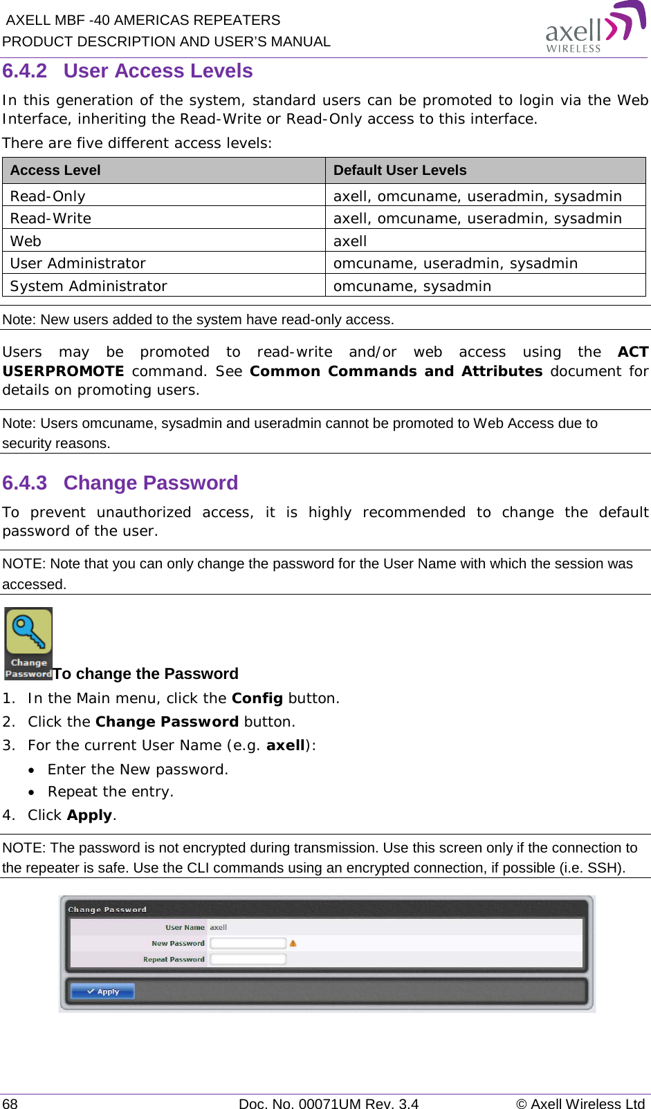  AXELL MBF -40 AMERICAS REPEATERS PRODUCT DESCRIPTION AND USER’S MANUAL 68 Doc. No. 00071UM Rev. 3.4 © Axell Wireless Ltd 6.4.2  User Access Levels In this generation of the system, standard users can be promoted to login via the Web Interface, inheriting the Read-Write or Read-Only access to this interface. There are five different access levels: Access Level Default User Levels Read-Only axell, omcuname, useradmin, sysadmin Read-Write axell, omcuname, useradmin, sysadmin Web axell User Administrator omcuname, useradmin, sysadmin System Administrator omcuname, sysadmin Note: New users added to the system have read-only access. Users may be promoted to read-write and/or web access using the ACT USERPROMOTE command. See Common Commands and Attributes document for details on promoting users. Note: Users omcuname, sysadmin and useradmin cannot be promoted to Web Access due to security reasons. 6.4.3  Change Password To prevent unauthorized access, it is highly recommended to change the default password of the user.  NOTE: Note that you can only change the password for the User Name with which the session was accessed. To change the Password 1.  In the Main menu, click the Config button. 2.  Click the Change Password button. 3.  For the current User Name (e.g. axell): • Enter the New password. • Repeat the entry. 4.  Click Apply. NOTE: The password is not encrypted during transmission. Use this screen only if the connection to the repeater is safe. Use the CLI commands using an encrypted connection, if possible (i.e. SSH).   