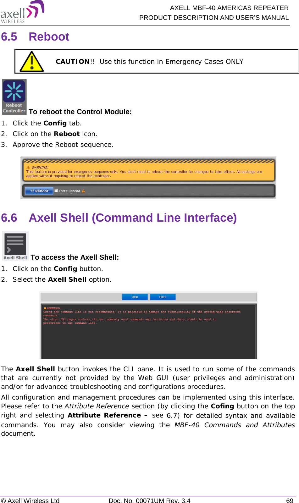   AXELL MBF-40 AMERICAS REPEATER PRODUCT DESCRIPTION AND USER’S MANUAL © Axell Wireless Ltd Doc. No. 00071UM Rev. 3.4 69 6.5  Reboot  CAUTION!!  Use this function in Emergency Cases ONLY  To reboot the Control Module: 1.  Click the Config tab. 2.  Click on the Reboot icon. 3.  Approve the Reboot sequence.  6.6  Axell Shell (Command Line Interface)  To access the Axell Shell: 1.  Click on the Config button. 2.  Select the Axell Shell option.  The Axell Shell button invokes the CLI pane. It is used to run some of the commands that are currently not provided by the Web GUI (user privileges and administration) and/or for advanced troubleshooting and configurations procedures.  All configuration and management procedures can be implemented using this interface. Please refer to the Attribute Reference section (by clicking the Cofing button on the top right and selecting Attribute Reference – see  6.7) for detailed syntax and available commands. You may also consider viewing the MBF-40 Commands and Attributes document.   