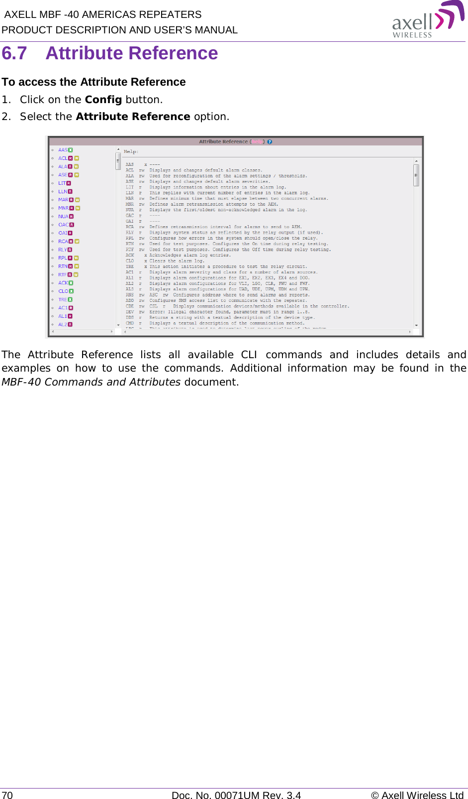  AXELL MBF -40 AMERICAS REPEATERS PRODUCT DESCRIPTION AND USER’S MANUAL 70 Doc. No. 00071UM Rev. 3.4 © Axell Wireless Ltd 6.7  Attribute Reference To access the Attribute Reference 1.  Click on the Config button. 2.  Select the Attribute Reference option.  The Attribute Reference lists all available CLI commands and includes details and examples on how to use the commands. Additional information may be found in the MBF-40 Commands and Attributes document.   