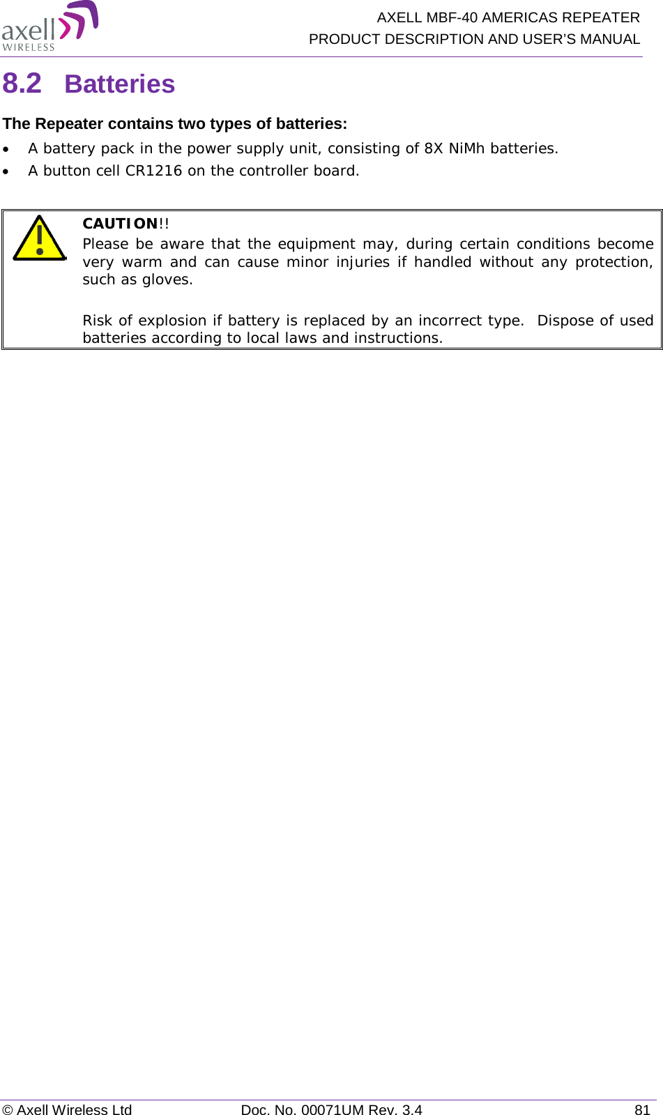   AXELL MBF-40 AMERICAS REPEATER PRODUCT DESCRIPTION AND USER’S MANUAL © Axell Wireless Ltd Doc. No. 00071UM Rev. 3.4 81 8.2  Batteries The Repeater contains two types of batteries: • A battery pack in the power supply unit, consisting of 8X NiMh batteries. • A button cell CR1216 on the controller board.   CAUTION!!  Please be aware that the equipment may, during certain conditions become very warm and can cause minor injuries if handled without any protection, such as gloves.  Risk of explosion if battery is replaced by an incorrect type.  Dispose of used batteries according to local laws and instructions. 