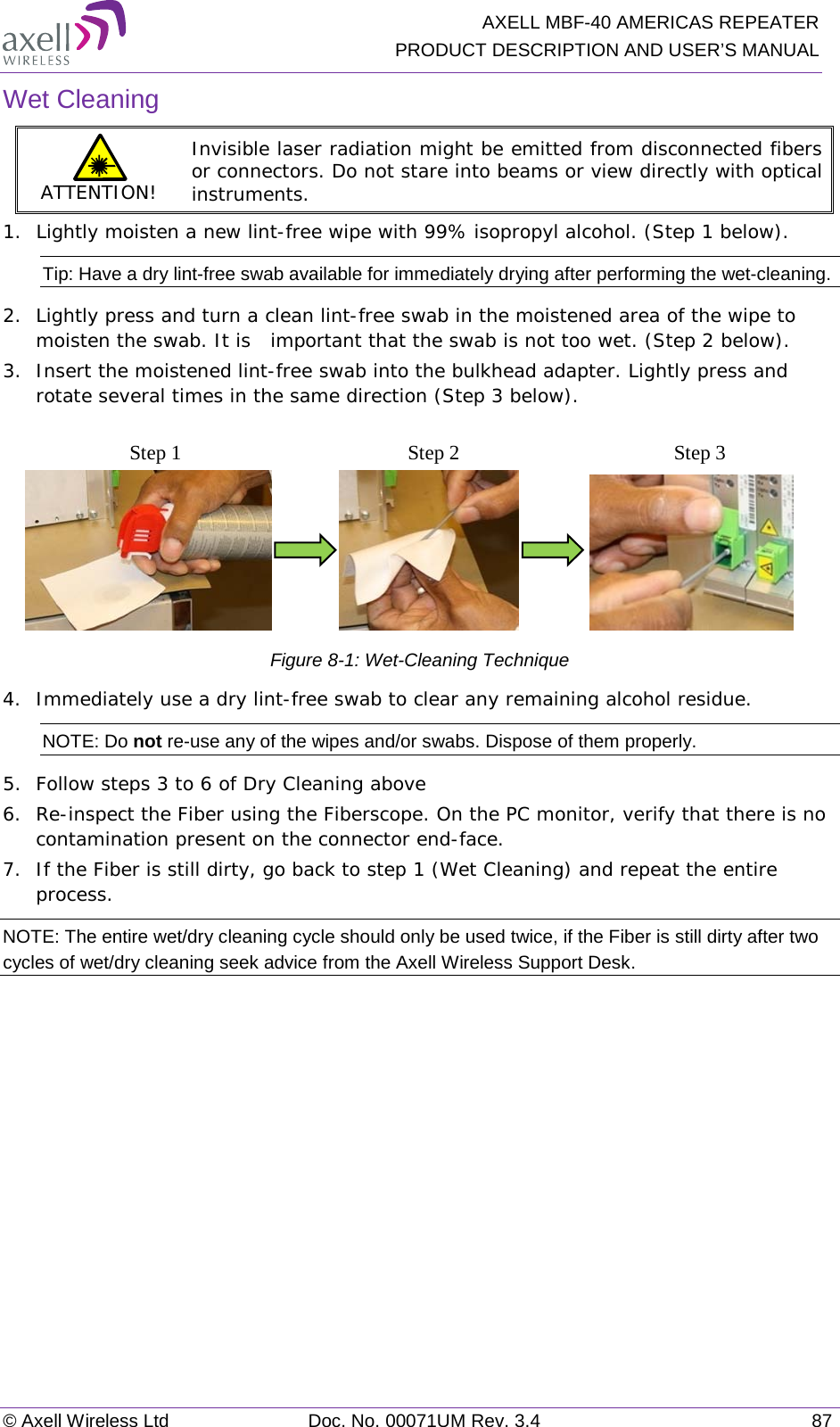   AXELL MBF-40 AMERICAS REPEATER PRODUCT DESCRIPTION AND USER’S MANUAL © Axell Wireless Ltd Doc. No. 00071UM Rev. 3.4 87 Wet Cleaning ATTENTION! Invisible laser radiation might be emitted from disconnected fibers or connectors. Do not stare into beams or view directly with optical instruments. 1.  Lightly moisten a new lint-free wipe with 99% isopropyl alcohol. (Step 1 below). Tip: Have a dry lint-free swab available for immediately drying after performing the wet-cleaning. 2.  Lightly press and turn a clean lint-free swab in the moistened area of the wipe to moisten the swab. It is  important that the swab is not too wet. (Step 2 below). 3.  Insert the moistened lint-free swab into the bulkhead adapter. Lightly press and rotate several times in the same direction (Step 3 below).                              Figure  8-1: Wet-Cleaning Technique 4.  Immediately use a dry lint-free swab to clear any remaining alcohol residue. NOTE: Do not re-use any of the wipes and/or swabs. Dispose of them properly.  5.  Follow steps 3 to 6 of Dry Cleaning above 6.  Re-inspect the Fiber using the Fiberscope. On the PC monitor, verify that there is no contamination present on the connector end-face. 7.  If the Fiber is still dirty, go back to step 1 (Wet Cleaning) and repeat the entire process.  NOTE: The entire wet/dry cleaning cycle should only be used twice, if the Fiber is still dirty after two cycles of wet/dry cleaning seek advice from the Axell Wireless Support Desk. Step 1 Step 2 Step 3 