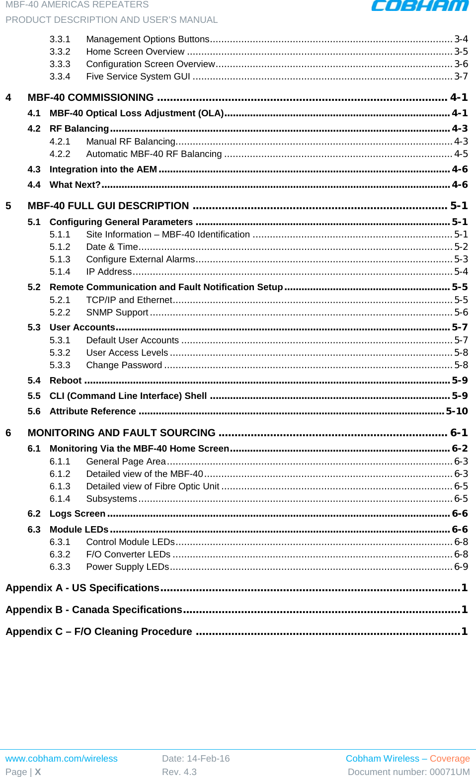 MBF-40 AMERICAS REPEATERS PRODUCT DESCRIPTION AND USER’S MANUAL www.cobham.com/wireless Page | X Date: 14-Feb-16 Rev. 4.3 Cobham Wireless – Coverage Document number: 00071UM  3.3.1 Management Options Buttons ..................................................................................... 3-4 3.3.2 Home Screen Overview ............................................................................................. 3-5 3.3.3 Configuration Screen Overview ................................................................................... 3-6 3.3.4 Five Service System GUI ........................................................................................... 3-7 4 MBF-40 COMMISSIONING .......................................................................................... 4-1 4.1 MBF-40 Optical Loss Adjustment (OLA)............................................................................... 4-1 4.2 RF Balancing ....................................................................................................................... 4-3 4.2.1 Manual RF Balancing ................................................................................................. 4-3 4.2.2 Automatic MBF-40 RF Balancing ................................................................................ 4-5 4.3 Integration into the AEM ...................................................................................................... 4-6 4.4 What Next? .......................................................................................................................... 4-6 5 MBF-40 FULL GUI DESCRIPTION ............................................................................... 5-1 5.1 Configuring General Parameters ......................................................................................... 5-1 5.1.1 Site Information – MBF-40 Identification ...................................................................... 5-1 5.1.2 Date &amp; Time .............................................................................................................. 5-2 5.1.3 Configure External Alarms .......................................................................................... 5-3 5.1.4 IP Address ................................................................................................................ 5-4 5.2 Remote Communication and Fault Notification Setup .......................................................... 5-5 5.2.1 TCP/IP and Ethernet .................................................................................................. 5-5 5.2.2 SNMP Support .......................................................................................................... 5-6 5.3 User Accounts ..................................................................................................................... 5-7 5.3.1 Default User Accounts ............................................................................................... 5-7 5.3.2 User Access Levels ................................................................................................... 5-8 5.3.3 Change Password ..................................................................................................... 5-8 5.4 Reboot ................................................................................................................................ 5-9 5.5 CLI (Command Line Interface) Shell .................................................................................... 5-9 5.6 Attribute Reference ........................................................................................................... 5-10 6 MONITORING AND FAULT SOURCING ....................................................................... 6-1 6.1 Monitoring Via the MBF-40 Home Screen ............................................................................. 6-2 6.1.1 General Page Area .................................................................................................... 6-3 6.1.2 Detailed view of the MBF-40 ....................................................................................... 6-3 6.1.3 Detailed view of Fibre Optic Unit ................................................................................. 6-5 6.1.4 Subsystems .............................................................................................................. 6-5 6.2 Logs Screen ........................................................................................................................ 6-6 6.3 Module LEDs ....................................................................................................................... 6-6 6.3.1 Control Module LEDs ................................................................................................. 6-8 6.3.2 F/O Converter LEDs .................................................................................................. 6-8 6.3.3 Power Supply LEDs ................................................................................................... 6-9 Appendix A - US Specifications ............................................................................................. 1 Appendix B - Canada Specifications...................................................................................... 1 Appendix C – F/O Cleaning Procedure .................................................................................. 1  