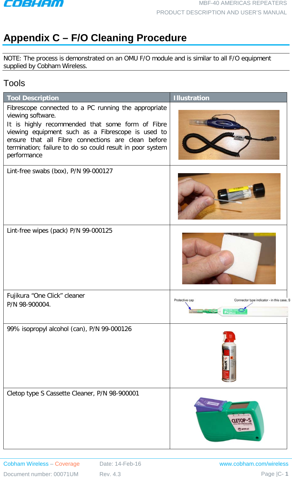  MBF-40 AMERICAS REPEATERS PRODUCT DESCRIPTION AND USER’S MANUAL Cobham Wireless – Coverage Date: 14-Feb-16 www.cobham.com/wireless Document number: 00071UM Rev. 4.3 Page |C- 1   Appendix C – F/O Cleaning Procedure NOTE: The process is demonstrated on an OMU F/O module and is similar to all F/O equipment supplied by Cobham Wireless. Tools Tool Description Illustration Fibrescope connected to a PC running the appropriate viewing software. It is highly recommended that some form of Fibre viewing equipment such as a Fibrescope is used to ensure that all Fibre connections are clean before termination; failure to do so could result in poor system performance  Lint-free swabs (box), P/N 99-000127      Lint-free wipes (pack) P/N 99-000125       Fujikura “One Click” cleaner  P/N 98-900004.   99% isopropyl alcohol (can), P/N 99-000126      Cletop type S Cassette Cleaner, P/N 98-900001     