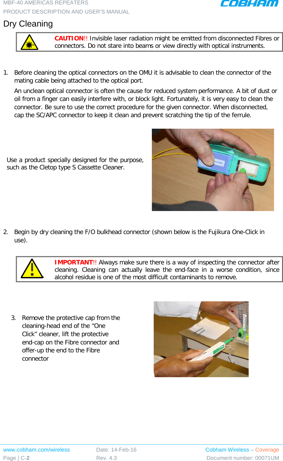 MBF-40 AMERICAS REPEATERS PRODUCT DESCRIPTION AND USER’S MANUAL www.cobham.com/wireless Page | C-2 Date: 14-Feb-16 Rev. 4.3 Cobham Wireless – Coverage Document number: 00071UM  Dry Cleaning  CAUTION!! Invisible laser radiation might be emitted from disconnected Fibres or connectors. Do not stare into beams or view directly with optical instruments.  1.  Before cleaning the optical connectors on the OMU it is advisable to clean the connector of the mating cable being attached to the optical port. An unclean optical connector is often the cause for reduced system performance. A bit of dust or oil from a finger can easily interfere with, or block light. Fortunately, it is very easy to clean the connector. Be sure to use the correct procedure for the given connector. When disconnected, cap the SC/APC connector to keep it clean and prevent scratching the tip of the ferrule. Use a product specially designed for the purpose, such as the Cletop type S Cassette Cleaner.    2.  Begin by dry cleaning the F/O bulkhead connector (shown below is the Fujikura One-Click in use).   IMPORTANT!! Always make sure there is a way of inspecting the connector after cleaning. Cleaning can actually leave the end-face in a worse condition, since alcohol residue is one of the most difficult contaminants to remove.  3.  Remove the protective cap from the cleaning-head end of the “One Click” cleaner, lift the protective end-cap on the Fibre connector and offer-up the end to the Fibre connector  