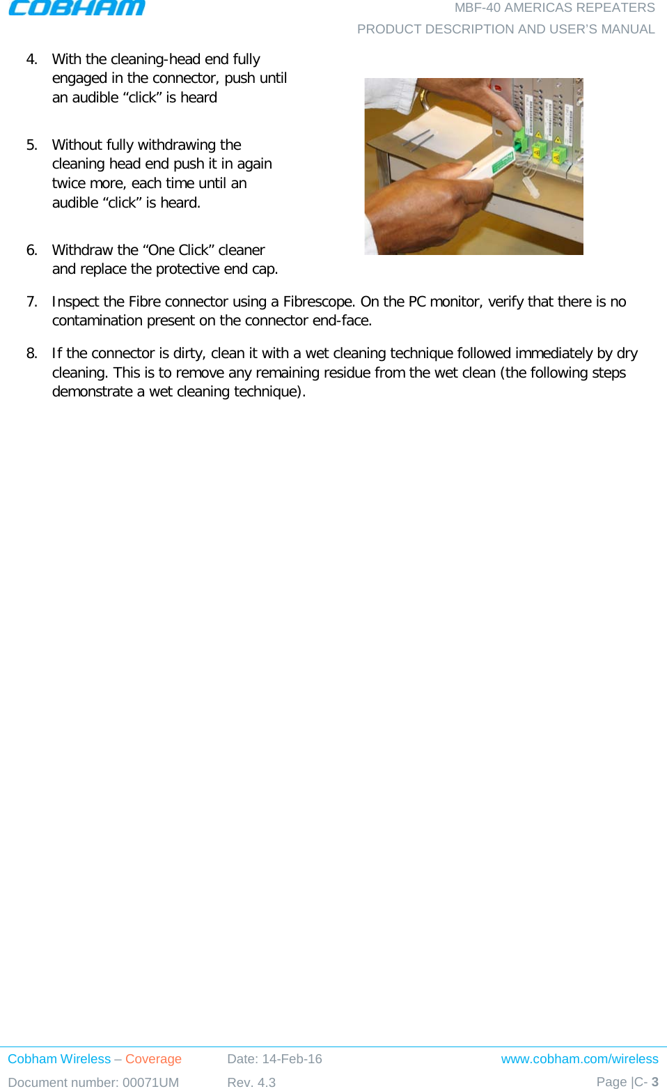   MBF-40 AMERICAS REPEATERS PRODUCT DESCRIPTION AND USER’S MANUAL Cobham Wireless – Coverage Date: 14-Feb-16 www.cobham.com/wireless Document number: 00071UM Rev. 4.3 Page |C- 3  4.  With the cleaning-head end fully engaged in the connector, push until an audible “click” is heard  5.  Without fully withdrawing the cleaning head end push it in again twice more, each time until an audible “click” is heard.  6.  Withdraw the “One Click” cleaner and replace the protective end cap.  7.  Inspect the Fibre connector using a Fibrescope. On the PC monitor, verify that there is no contamination present on the connector end-face. 8.  If the connector is dirty, clean it with a wet cleaning technique followed immediately by dry cleaning. This is to remove any remaining residue from the wet clean (the following steps demonstrate a wet cleaning technique).          