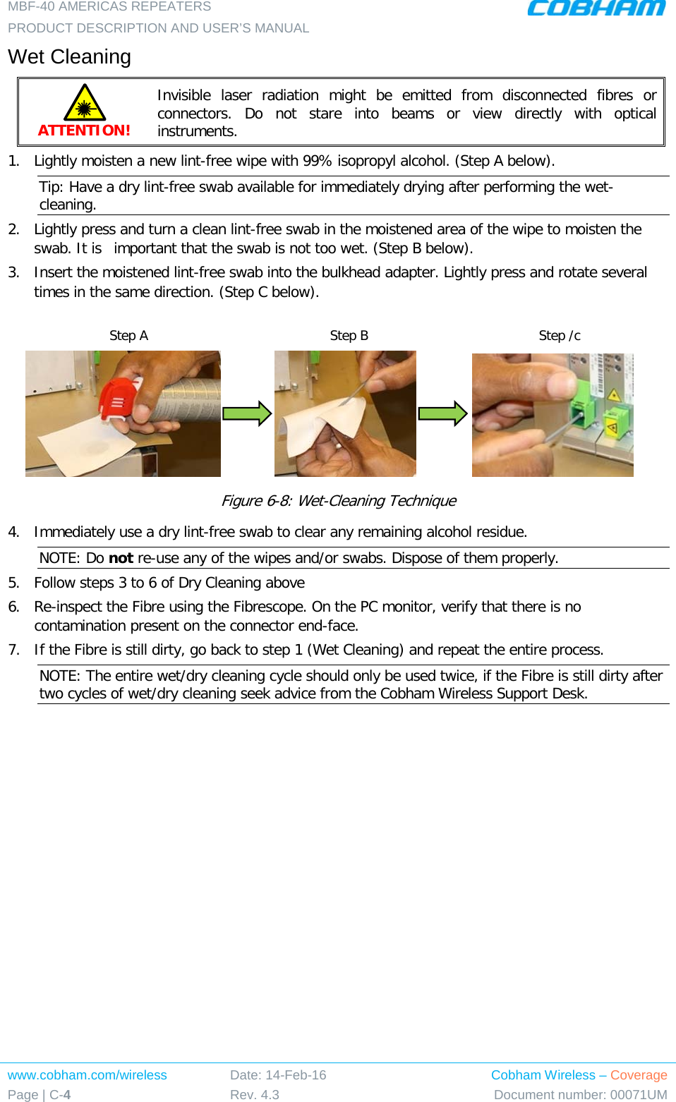 MBF-40 AMERICAS REPEATERS PRODUCT DESCRIPTION AND USER’S MANUAL www.cobham.com/wireless Page | C-4 Date: 14-Feb-16 Rev. 4.3 Cobham Wireless – Coverage Document number: 00071UM  Wet Cleaning ATTENTION! Invisible laser radiation might be emitted from disconnected fibres  or connectors. Do not stare into beams or view directly with optical instruments. 1.  Lightly moisten a new lint-free wipe with 99% isopropyl alcohol. (Step A below). Tip: Have a dry lint-free swab available for immediately drying after performing the wet-cleaning. 2.  Lightly press and turn a clean lint-free swab in the moistened area of the wipe to moisten the swab. It is  important that the swab is not too wet. (Step B below). 3.  Insert the moistened lint-free swab into the bulkhead adapter. Lightly press and rotate several times in the same direction. (Step C below).                              Figure  6-8: Wet-Cleaning Technique 4.  Immediately use a dry lint-free swab to clear any remaining alcohol residue. NOTE: Do not re-use any of the wipes and/or swabs. Dispose of them properly.  5.  Follow steps 3 to 6 of Dry Cleaning above 6.  Re-inspect the Fibre using the Fibrescope. On the PC monitor, verify that there is no contamination present on the connector end-face. 7.  If the Fibre is still dirty, go back to step 1 (Wet Cleaning) and repeat the entire process.  NOTE: The entire wet/dry cleaning cycle should only be used twice, if the Fibre is still dirty after two cycles of wet/dry cleaning seek advice from the Cobham Wireless Support Desk. Step A Step B Step /c 