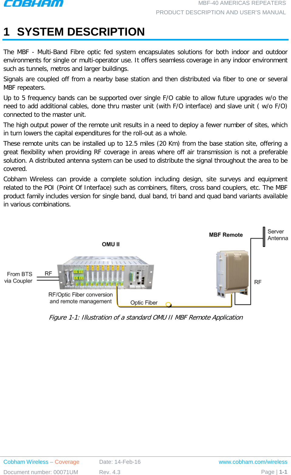  MBF-40 AMERICAS REPEATERS PRODUCT DESCRIPTION AND USER’S MANUAL Cobham Wireless – Coverage Date: 14-Feb-16 www.cobham.com/wireless Document number: 00071UM Rev. 4.3 Page | 1-1  1  SYSTEM DESCRIPTION The MBF - Multi-Band Fibre optic fed system encapsulates solutions for both indoor and outdoor environments for single or multi-operator use. It offers seamless coverage in any indoor environment such as tunnels, metros and larger buildings. Signals are coupled off from a nearby base station and then distributed via fiber to one or several MBF repeaters. Up to 5 frequency bands can be supported over single F/O cable to allow future upgrades w/o the need to add additional cables, done thru master unit (with F/O interface) and slave unit ( w/o F/O) connected to the master unit. The high output power of the remote unit results in a need to deploy a fewer number of sites, which in turn lowers the capital expenditures for the roll-out as a whole. These remote units can be installed up to 12.5 miles (20 Km) from the base station site, offering a great flexibility when providing RF coverage in areas where off air transmission is not a preferable solution. A distributed antenna system can be used to distribute the signal throughout the area to be covered. Cobham Wireless can provide a complete solution including design, site surveys and equipment related to the POI (Point Of Interface) such as combiners, filters, cross band couplers, etc. The MBF product family includes version for single band, dual band, tri band and quad band variants available in various combinations.    Figure  1-1: Illustration of a standard OMU II MBF Remote Application 