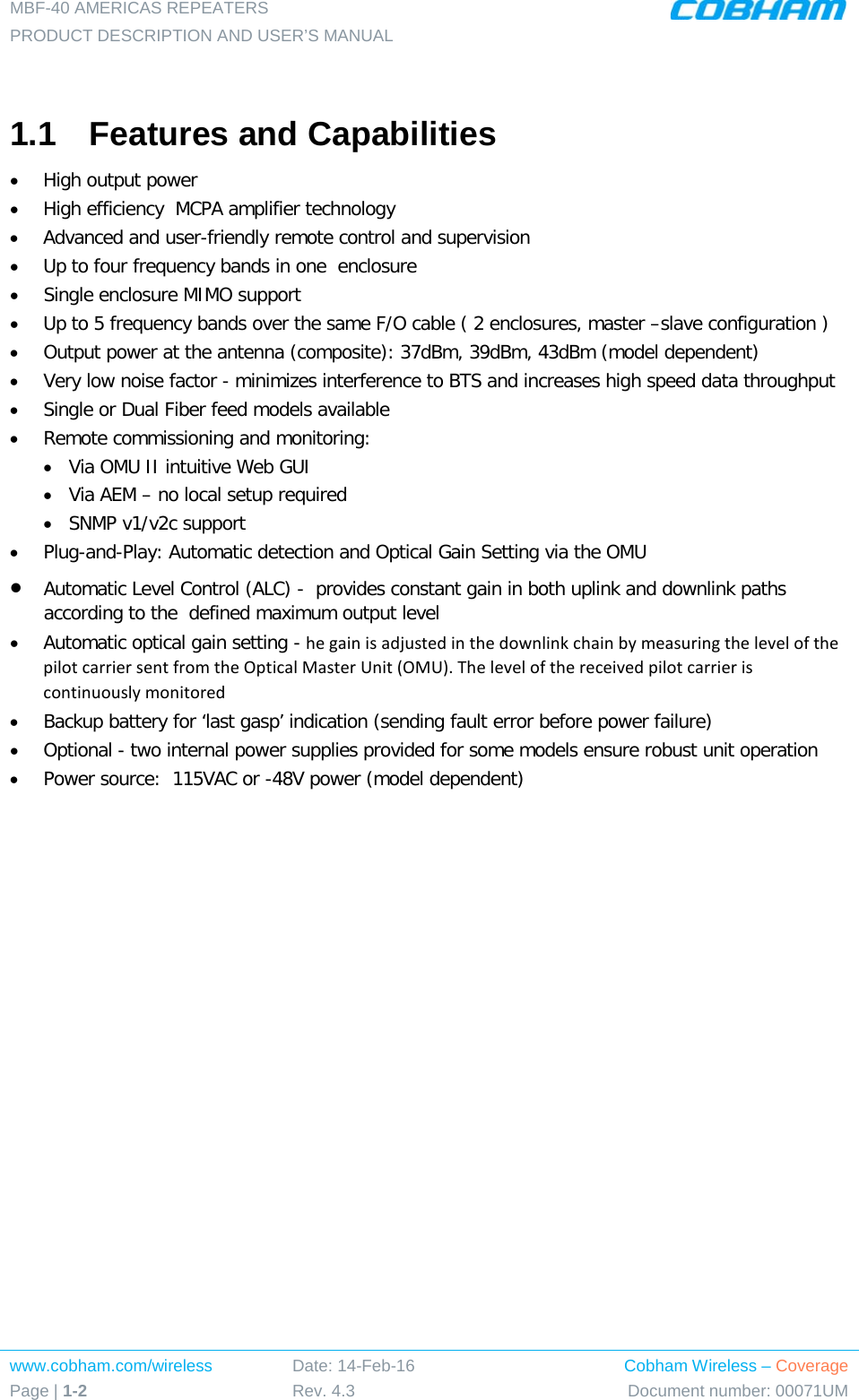 MBF-40 AMERICAS REPEATERS PRODUCT DESCRIPTION AND USER’S MANUAL www.cobham.com/wireless Page | 1-2 Date: 14-Feb-16 Rev. 4.3 Cobham Wireless – Coverage Document number: 00071UM   1.1  Features and Capabilities • High output power   • High efficiency  MCPA amplifier technology • Advanced and user-friendly remote control and supervision  • Up to four frequency bands in one  enclosure • Single enclosure MIMO support • Up to 5 frequency bands over the same F/O cable ( 2 enclosures, master –slave configuration ) • Output power at the antenna (composite): 37dBm, 39dBm, 43dBm (model dependent)  • Very low noise factor - minimizes interference to BTS and increases high speed data throughput   • Single or Dual Fiber feed models available • Remote commissioning and monitoring: • Via OMU II intuitive Web GUI • Via AEM – no local setup required  • SNMP v1/v2c support • Plug-and-Play: Automatic detection and Optical Gain Setting via the OMU • Automatic Level Control (ALC) -  provides constant gain in both uplink and downlink paths according to the  defined maximum output level • Automatic optical gain setting - he gain is adjusted in the downlink chain by measuring the level of the pilot carrier sent from the Optical Master Unit (OMU). The level of the received pilot carrier is continuously monitored • Backup battery for ‘last gasp’ indication (sending fault error before power failure) • Optional - two internal power supplies provided for some models ensure robust unit operation • Power source:  115VAC or -48V power (model dependent) 