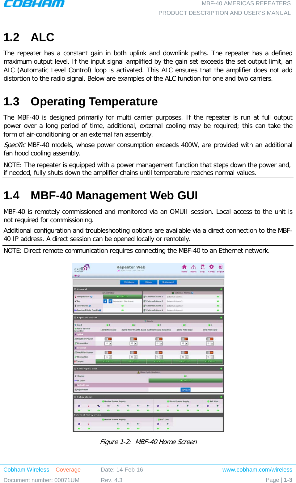   MBF-40 AMERICAS REPEATERS PRODUCT DESCRIPTION AND USER’S MANUAL Cobham Wireless – Coverage Date: 14-Feb-16 www.cobham.com/wireless Document number: 00071UM Rev. 4.3 Page | 1-3  1.2  ALC The repeater has a constant gain in both uplink and downlink paths. The repeater has a defined maximum output level. If the input signal amplified by the gain set exceeds the set output limit, an ALC (Automatic Level Control) loop is activated. This ALC ensures that the amplifier does not add distortion to the radio signal. Below are examples of the ALC function for one and two carriers. 1.3  Operating Temperature The MBF-40 is designed primarily for multi carrier purposes. If the repeater is run at full output power over a long period of time, additional, external cooling may be required; this can take the form of air-conditioning or an external fan assembly. Specific MBF-40 models, whose power consumption exceeds 400W, are provided with an additional fan hood cooling assembly.  NOTE: The repeater is equipped with a power management function that steps down the power and, if needed, fully shuts down the amplifier chains until temperature reaches normal values. 1.4  MBF-40 Management Web GUI MBF-40 is remotely commissioned and monitored via an OMUII session. Local access to the unit is not required for commissioning. Additional configuration and troubleshooting options are available via a direct connection to the MBF-40 IP address. A direct session can be opened locally or remotely. NOTE: Direct remote communication requires connecting the MBF-40 to an Ethernet network.  Figure  1-2:  MBF-40 Home Screen  