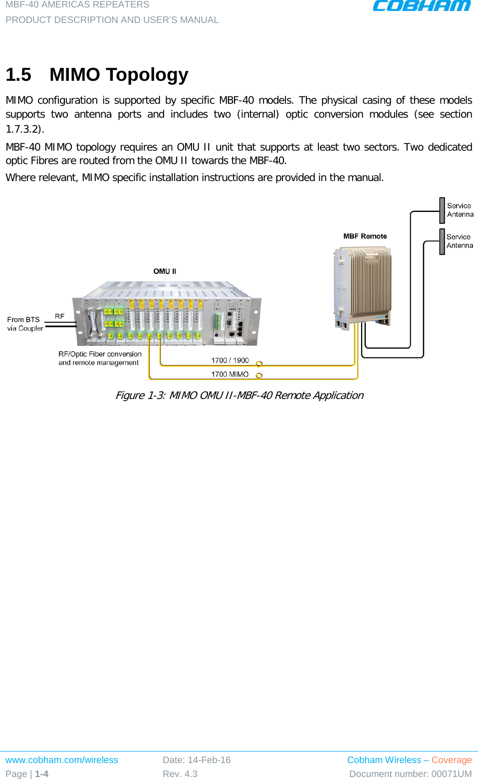 MBF-40 AMERICAS REPEATERS PRODUCT DESCRIPTION AND USER’S MANUAL www.cobham.com/wireless Page | 1-4 Date: 14-Feb-16 Rev. 4.3 Cobham Wireless – Coverage Document number: 00071UM   1.5  MIMO Topology MIMO configuration is supported by specific MBF-40 models. The physical casing of these models supports two antenna ports and includes two (internal)  optic conversion modules (see section  1.7.3.2). MBF-40 MIMO topology requires an OMU II unit that supports at least two sectors. Two dedicated optic Fibres are routed from the OMU II towards the MBF-40. Where relevant, MIMO specific installation instructions are provided in the manual.  Figure  1-3: MIMO OMU II-MBF-40 Remote Application    