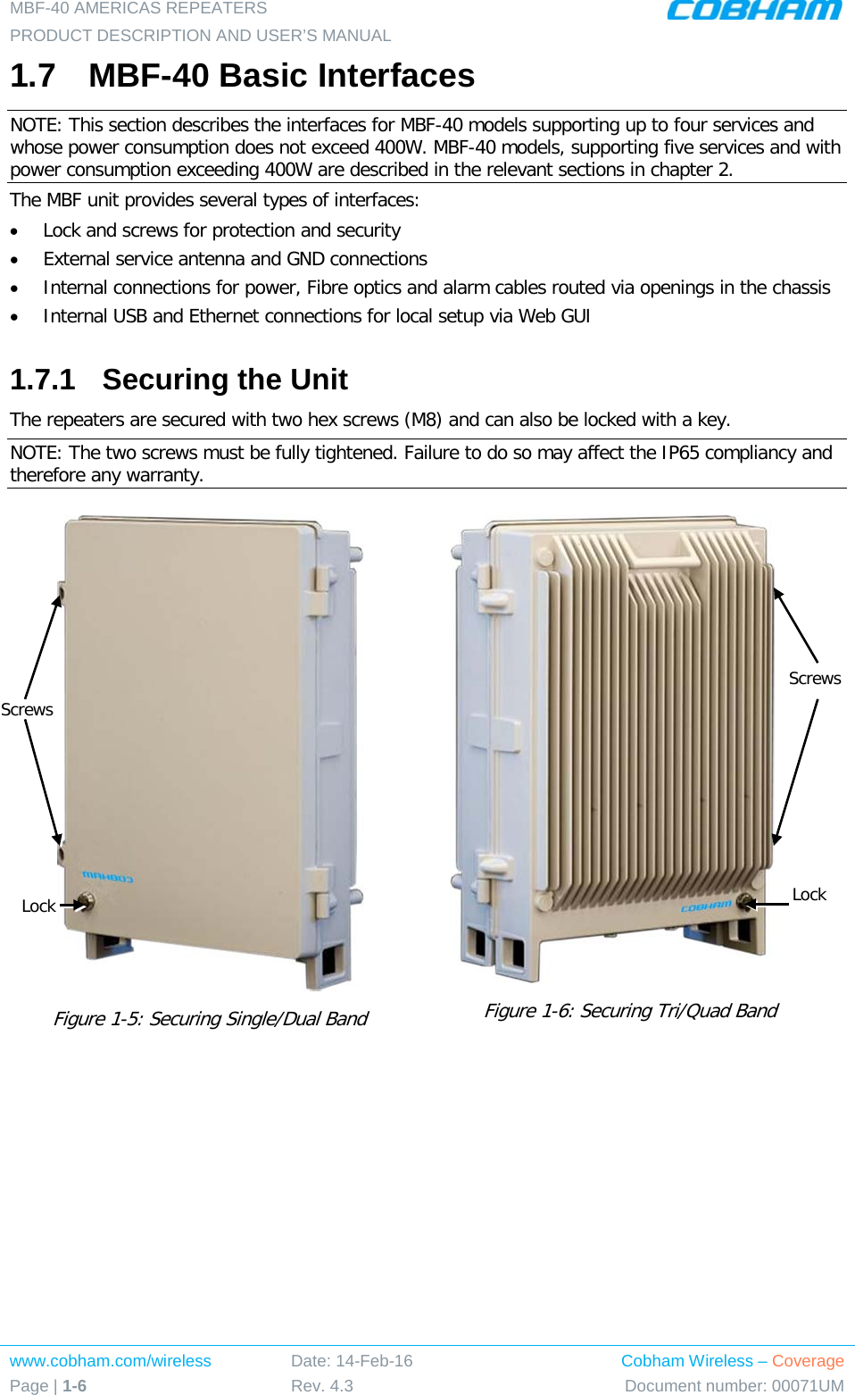 MBF-40 AMERICAS REPEATERS PRODUCT DESCRIPTION AND USER’S MANUAL www.cobham.com/wireless Page | 1-6 Date: 14-Feb-16 Rev. 4.3 Cobham Wireless – Coverage Document number: 00071UM  1.7  MBF-40 Basic Interfaces NOTE: This section describes the interfaces for MBF-40 models supporting up to four services and whose power consumption does not exceed 400W. MBF-40 models, supporting five services and with power consumption exceeding 400W are described in the relevant sections in chapter  2. The MBF unit provides several types of interfaces: • Lock and screws for protection and security • External service antenna and GND connections • Internal connections for power, Fibre optics and alarm cables routed via openings in the chassis • Internal USB and Ethernet connections for local setup via Web GUI 1.7.1  Securing the Unit The repeaters are secured with two hex screws (M8) and can also be locked with a key.  NOTE: The two screws must be fully tightened. Failure to do so may affect the IP65 compliancy and therefore any warranty.   Figure  1-5: Securing Single/Dual Band       Figure  1-6: Securing Tri/Quad Band                        Screws Lock Screws Lock 