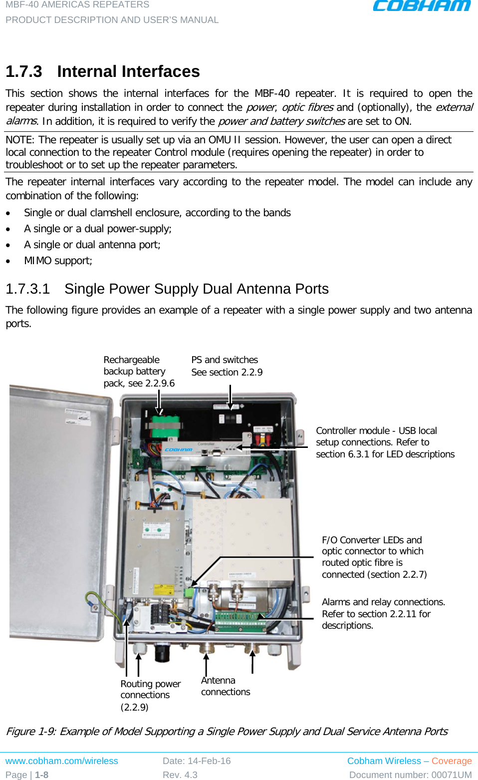 MBF-40 AMERICAS REPEATERS PRODUCT DESCRIPTION AND USER’S MANUAL www.cobham.com/wireless Page | 1-8 Date: 14-Feb-16 Rev. 4.3 Cobham Wireless – Coverage Document number: 00071UM   1.7.3  Internal Interfaces This section shows the internal interfaces for the MBF-40 repeater. It is required to open the repeater during installation in order to connect the power, optic fibres and (optionally), the external alarms. In addition, it is required to verify the power and battery switches are set to ON. NOTE: The repeater is usually set up via an OMU II session. However, the user can open a direct local connection to the repeater Control module (requires opening the repeater) in order to troubleshoot or to set up the repeater parameters. The repeater internal interfaces vary according to the repeater model. The model can include any combination of the following: • Single or dual clamshell enclosure, according to the bands • A single or a dual power-supply; • A single or dual antenna port; • MIMO support; 1.7.3.1  Single Power Supply Dual Antenna Ports The following figure provides an example of a repeater with a single power supply and two antenna ports.        Figure  1-9: Example of Model Supporting a Single Power Supply and Dual Service Antenna Ports F/O Converter LEDs and optic connector to which routed optic fibre is connected (section  2.2.7) Alarms and relay connections. Refer to section  2.2.11 for descriptions.  Controller module - USB local setup connections. Refer to section  6.3.1 for LED descriptions PS and switches See section  2.2.9  Rechargeable backup battery pack, see  2.2.9.6  Routing power connections ( 2.2.9)  Antenna connections  